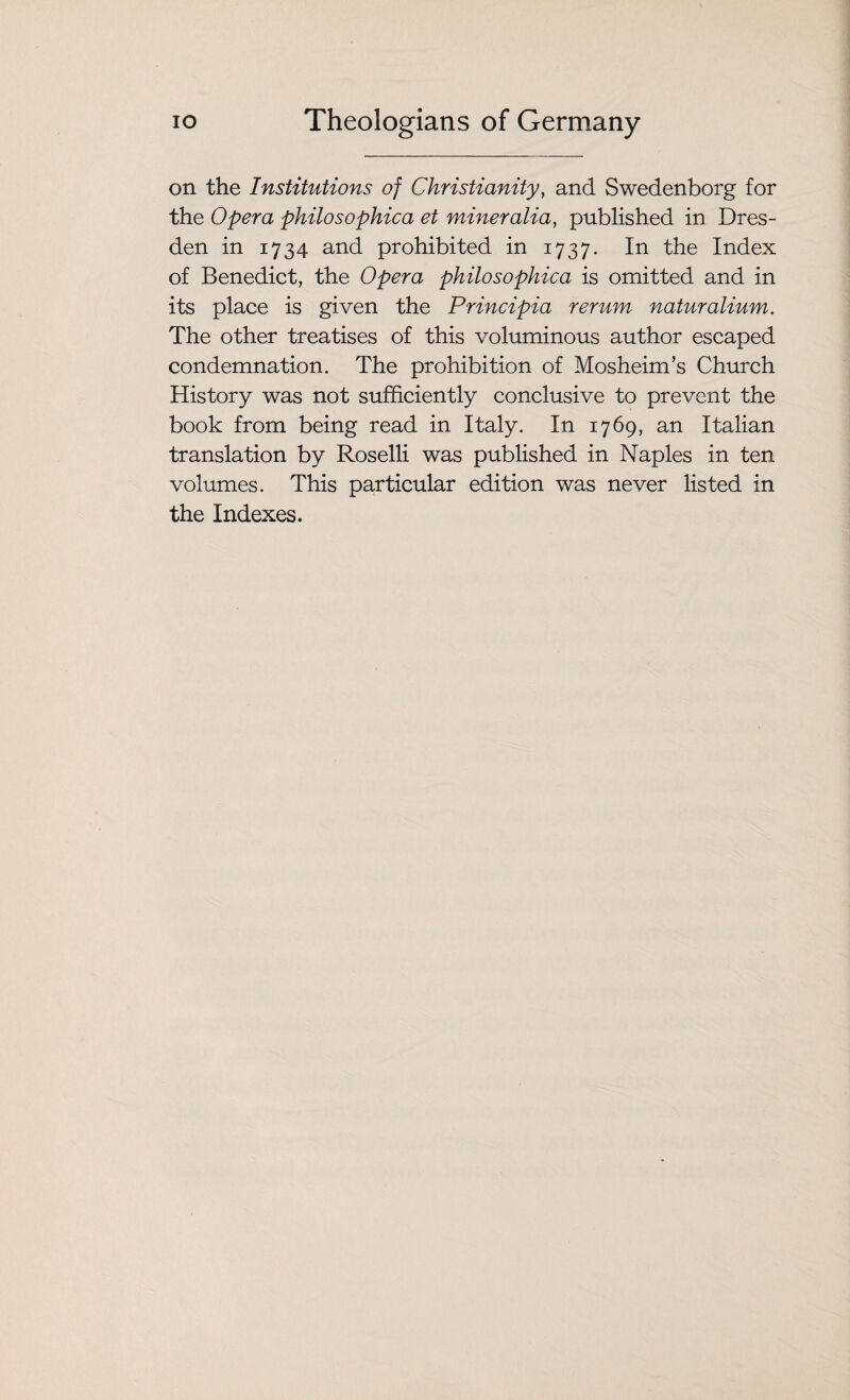 on the Institutions of Christianity, and Swedenborg for the Opera philosophic a et miner alia, published in Dres¬ den in 1734 and prohibited in 1737. In the Index of Benedict, the Opera philosophica is omitted and in its place is given the Principia rerum naturalium. The other treatises of this voluminous author escaped condemnation. The prohibition of Mosheim’s Church History was not sufficiently conclusive to prevent the book from being read in Italy. In 1769, an Italian translation by Roselli was published in Naples in ten volumes. This particular edition was never listed in the Indexes.