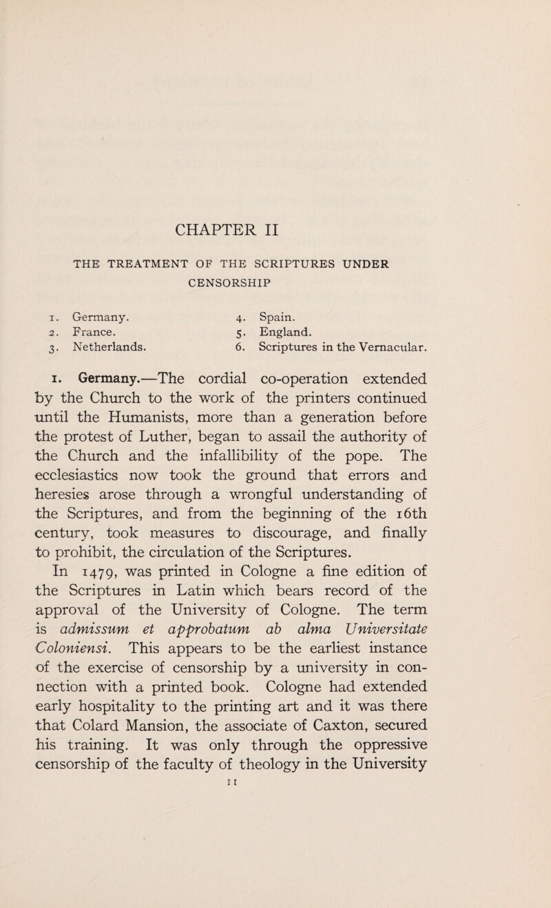 THE TREATMENT OF THE SCRIPTURES UNDER CENSORSHIP 1. Germany. 2. France. 3. Netherlands. 4. bpam. 5. England. 6. Scriptures in the Vernacular. Spain. 1. Germany.—The cordial co-operation extended by the Church to the work of the printers continued until the Humanists, more than a generation before the protest of Luther, began to assail the authority of the Church and the infallibility of the pope. The ecclesiastics now took the ground that errors and heresies arose through a wrongful understanding of the Scriptures, and from the beginning of the 16th century, took measures to discourage, and finally to prohibit, the circulation of the Scriptures. In 1479, was printed in Cologne a fine edition of the Scriptures in Latin which bears record of the approval of the University of Cologne. The term is admissum et approbatum ab alma Universitate Coloniensi. This appears to be the earliest instance of the exercise of censorship by a university in con¬ nection with a printed book. Cologne had extended early hospitality to the printing art and it was there that Colard Mansion, the associate of Caxton, secured his training. It was only through the oppressive censorship of the faculty of theology in the University