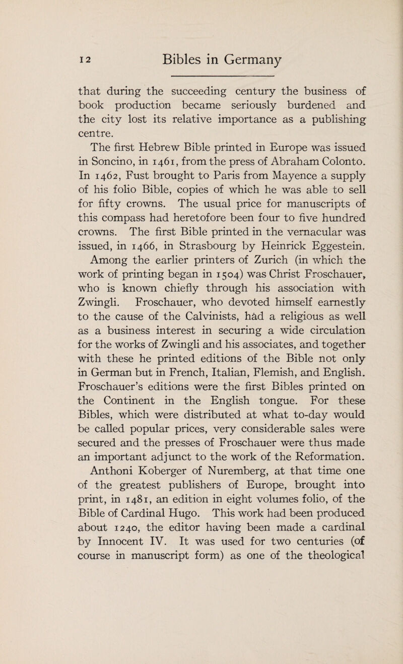 that during the succeeding century the business of book production became seriously burdened and the city lost its relative importance as a publishing centre. The first Hebrew Bible printed in Europe was issued in Soncino, in 1461, from the press of Abraham Colonto. In 1462, Fust brought to Paris from Mayence a supply of his folio Bible, copies of which he was able to sell for fifty crowns. The usual price for manuscripts of this compass had heretofore been four to five hundred crowns. The first Bible printed in the vernacular was issued, in 1466, in Strasbourg by Heinrick Eggestein. Among the earlier printers of Zurich (in which the work of printing began in 1504) was Christ Froschauer, who is known chiefly through his association with Zwingli. Froschauer, who devoted himself earnestly to the cause of the Calvinists, h&d a religious as well as a business interest in securing a wide circulation for the works of Zwingli and his associates, and together with these he printed editions of the Bible not only in German but in French, Italian, Flemish, and English. Froschauer’s editions were the first Bibles printed on the Continent in the English tongue. For these Bibles, which were distributed at what to-day would be called popular prices, very considerable sales were secured and the presses of Froschauer were thus made an important adjunct to the work of the Reformation. Anthoni Koberger of Nuremberg, at that time one of the greatest publishers of Europe, brought into print, in 1481, an edition in eight volumes folio, of the Bible of Cardinal Hugo. This work had been produced about 1240, the editor having been made a cardinal by Innocent IV. It was used for two centuries (of course in manuscript form) as one of the theological