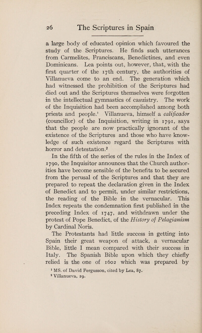 a large body of educated opinion which favoured the study of the Scriptures. He finds such utterances from Carmelites, Franciscans, Benedictines, and even Dominicans. Lea points out, however, that, with the first quarter of the 17th century, the authorities of Villanueva come to an end. The generation which had witnessed the prohibition of the Scriptures had died out and the Scriptures themselves were forgotten in the intellectual gymnastics of casuistry. The work of the Inquisition had been accomplished among both priests and people.1 Villanueva, himself a calificador (councillor) of the Inquisition, writing in 1791, says that the people are now practically ignorant of the existence of the Scriptures and those who have know¬ ledge of such existence regard the Scriptures with horror and detestation.2 In the fifth of the series of the rules in the Index of 1790, the Inquisitor announces that the Church author¬ ities have become sensible of the benefits to be secured from the perusal of the Scriptures and that they are prepared to repeat the declaration given in the Index of Benedict and to permit, under similar restrictions, the reading of the Bible in the vernacular. This Index repeats the condemnation first published in the preceding Index of 1747, and withdrawn under the protest of Pope Benedict, of the History of Pelagianism by Cardinal Noris. The Protestants had little success in getting into Spain their great weapon of attack, a vernacular Bible, little I mean compared with their success in Italy. The Spanish Bible upon which they chiefly relied is the one of 1602 which was prepared by 1 MS. of David Fergusson, cited by Lea, 87. 2 Villanueva, 29.