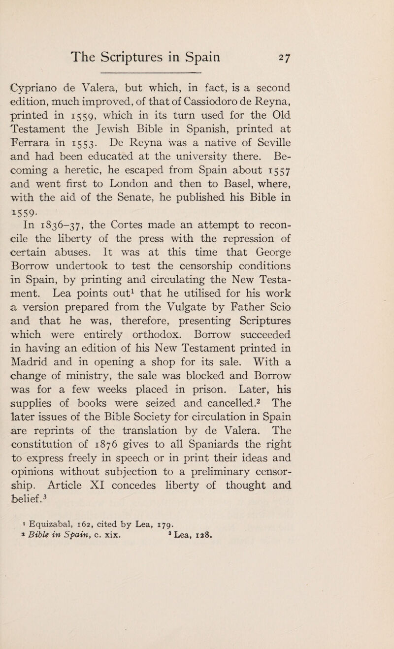 Cypriano de Valera, but which, in fact, is a second edition, much improved, of that of Cassiodoro de Reyna, printed in 1559, which in its turn used for the Old Testament the Jewish Bible in Spanish, printed at Ferrara in 1553. De Reyna was a native of Seville and had been educated at the university there. Be¬ coming a heretic, he escaped from Spain about 1557 and went first to London and then to Basel, where, with the aid of the Senate, he published his Bible in ^559- In 1836-37, the Cortes made an attempt to recon¬ cile the liberty of the press with the repression of certain abuses. It was at this time that George Borrow undertook to test the censorship conditions in Spain, by printing and circulating the New Testa¬ ment. Lea points out1 that he utilised for his work a version prepared from the Vulgate by Father Scio and that he was, therefore, presenting Scriptures which were entirely orthodox. Borrow succeeded in having an edition of his New Testament printed in Madrid and in opening a shop for its sale. With a change of ministry, the sale was blocked and Borrow was for a few weeks placed in prison. Later, his supplies of books were seized and cancelled.2 The later issues of the Bible Society for circulation in Spain are reprints of the translation by de Valera. The constitution of 1876 gives to all Spaniards the right to express freely in speech or in print their ideas and opinions without subjection to a preliminary censor¬ ship. Article XI concedes liberty of thought and belief.3 1 Equizabal, 162, cited by Lea, 179. * Bible in Spain, c. xix. 3 Lea, 128.