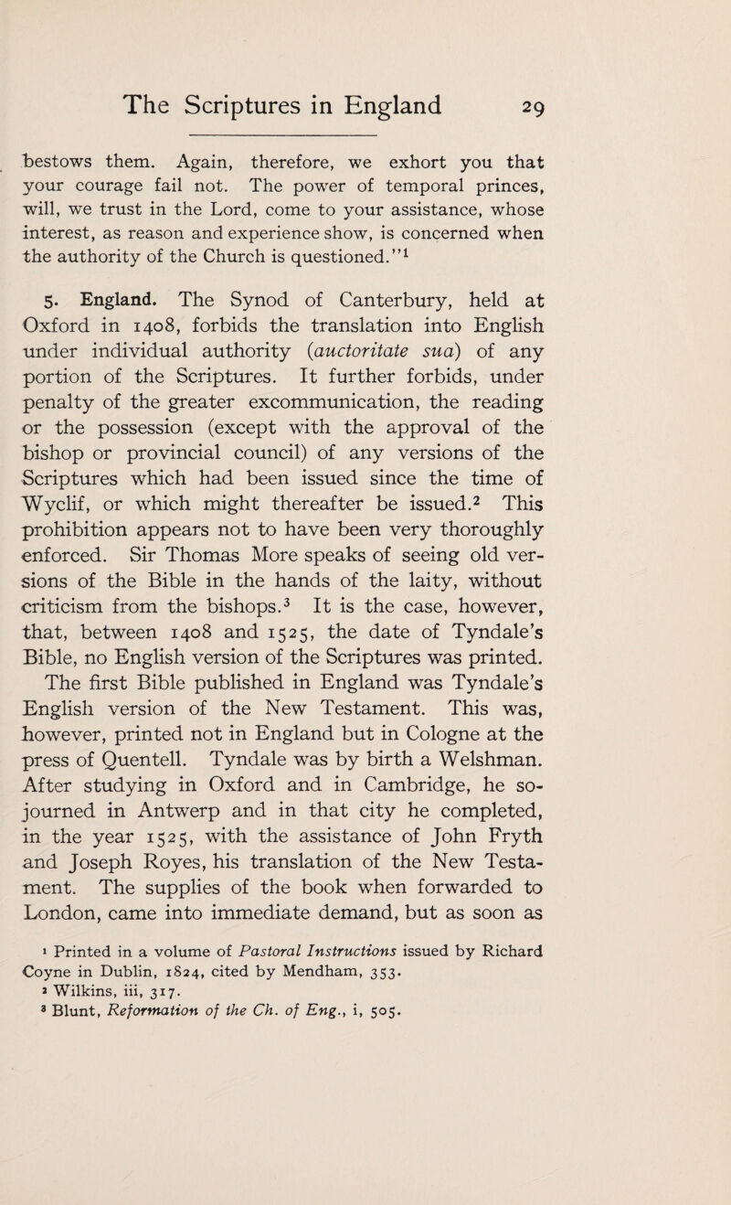 bestows them. Again, therefore, we exhort you that your courage fail not. The power of temporal princes, will, we trust in the Lord, come to your assistance, whose interest, as reason and experience show, is concerned when the authority of the Church is questioned.”1 5. England. The Synod of Canterbury, held at Oxford in 1408, forbids the translation into English under individual authority (auctoritate sua) of any portion of the Scriptures. It further forbids, under penalty of the greater excommunication, the reading or the possession (except with the approval of the bishop or provincial council) of any versions of the Scriptures which had been issued since the time of Wyclif, or which might thereafter be issued.2 This prohibition appears not to have been very thoroughly enforced. Sir Thomas More speaks of seeing old ver¬ sions of the Bible in the hands of the laity, without criticism from the bishops.3 It is the case, however, that, between 1408 and 1525, the date of Tyndale’s Bible, no English version of the Scriptures was printed. The first Bible published in England was Tyndale’s English version of the New Testament. This was, however, printed not in England but in Cologne at the press of Quentell. Tyndale was by birth a Welshman. After studying in Oxford and in Cambridge, he so¬ journed in Antwerp and in that city he completed, in the year 1525, with the assistance of John Fryth and Joseph Royes, his translation of the New Testa¬ ment. The supplies of the book when forwarded to London, came into immediate demand, but as soon as 1 Printed in a volume of Pastoral Instructions issued by Richard Coyne in Dublin, 1S24, cited by Mendham, 353. * Wilkins, iii, 317. 3 Blunt, Reformation of the Ch. of Eng., i, 505.