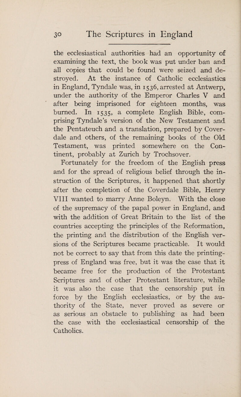 the ecclesiastical authorities had an opportunity of examining the text, the book was put under ban and all copies that could be found were seized and de¬ stroyed. At the instance of Catholic ecclesiastics in England, Tyndale was, in 1536, arrested at Antwerp, under the authority of the Emperor Charles V and after being imprisoned for eighteen months, was burned. In 1535, a complete English Bible, com¬ prising Tyndale’s version of the New Testament and the Pentateuch and a translation, prepared by Cover- dale and others, of the remaining books of the Old Testament, was printed somewhere on the Con¬ tinent, probably at Zurich by Trochsover. Fortunately for the freedom of the English press and for the spread of religious belief through the in¬ struction of the Scriptures, it happened that shortly after the completion of the Cover dale Bible, Henry VIII wanted to marry Anne Boleyn. With the close of the supremacy of the papal power in England, and with the addition of Great Britain to the list of the countries accepting the principles of the Reformation, the printing and the distribution of the English ver¬ sions of the Scriptures became practicable. It would not be correct to say that from this date the printing- press of England was free, but it was the case that it became free for the production of the Protestant Scriptures and of other Protestant literature, while it was also the case that the censorship put in force by the English ecclesiastics, or by the au¬ thority of the State, never proved as severe or as serious an obstacle to publishing as had been the case with the ecclesiastical censorship of the Catholics.