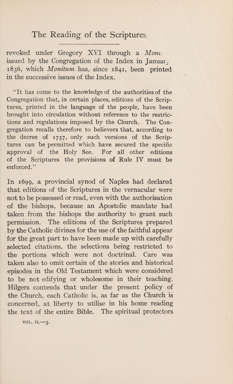 revoked under Gregory XVI through a Mom issued by the Congregation of the Index in Januaij 1836, which Monitum has, since 1841, been printed in the successive issues of the Index. “It has come to the knowledge of the authorities of the Congregation that, in certain places, editions of the Scrip¬ tures, printed in the language of the people, have been brought into circulation without reference to the restric¬ tions and regulations imposed by the Church.. The Con¬ gregation recalls therefore to believers that, according to the decree of 1757, only such versions of the Scrip¬ tures can be permitted which have secured the specific approval of the Holy See. For all other editions of the Scriptures the provisions of Rule IV must be enforced.” In 1699, a provincial synod of Naples had declared that editions of the Scriptures in the vernacular were not to be possessed or read, even with the authorisation of the bishops, because an Apostolic mandate had taken from the bishops the authority to grant such permission. The editions of the Scriptures prepared by the Catholic divines for the use of the faithful appear for the great part to have been made up with carefully selected citations, the selections being restricted to the portions which were not doctrinal. Care was taken also to omit certain of the stories and historical episodes in the Old Testament which were considered to be not edifying or wholesome in their teaching. Hilgers contends that under the present policy of the Church, each Catholic is, as far as the Church is concerned, at liberty to utilise in his home reading the text of the entire Bible. The spiritual protectors