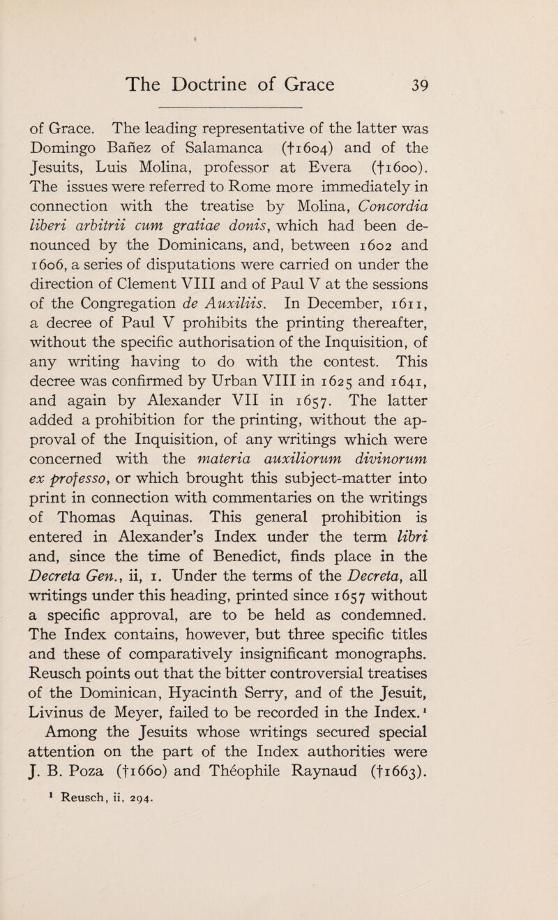 of Grace. The leading representative of the latter was Domingo Banez of Salamanca (+1604) and of the Jesuits, Luis Molina, professor at Evera (fi6oo). The issues were referred to Rome more immediately in connection with the treatise by Molina, Concordia liberi arbitrii cum gratiae donis, which had been de¬ nounced by the Dominicans, and, between 1602 and 1606, a series of disputations were carried on under the direction of Clement VIII and of Paul V at the sessions of the Congregation de Auxiliis. In December, 1611, a decree of Paul V prohibits the printing thereafter, without the specific authorisation of the Inquisition, of any writing having to do with the contest. This decree was confirmed by Urban VIII in 1625 and 1641, and again by Alexander VII in 1657. The latter added a prohibition for the printing, without the ap¬ proval of the Inquisition, of any writings which were concerned with the materia auxiliorum divinorum ex professo, or which brought this subject-matter into print in connection with commentaries on the writings of Thomas Aquinas. This general prohibition is entered in Alexander’s Index under the term libri and, since the time of Benedict, finds place in the Decreta Gen., ii, 1. Under the terms of the Decreta, all writings under this heading, printed since 1657 without a specific approval, are to be held as condemned. The Index contains, however, but three specific titles and these of comparatively insignificant monographs. Reusch points out that the bitter controversial treatises of the Dominican, Hyacinth Serry, and of the Jesuit, Livinus de Meyer, failed to be recorded in the Index.1 Among the Jesuits whose writings secured special attention on the part of the Index authorities were J. B. Poza (fi66o) and Theophile Raynaud (11663).