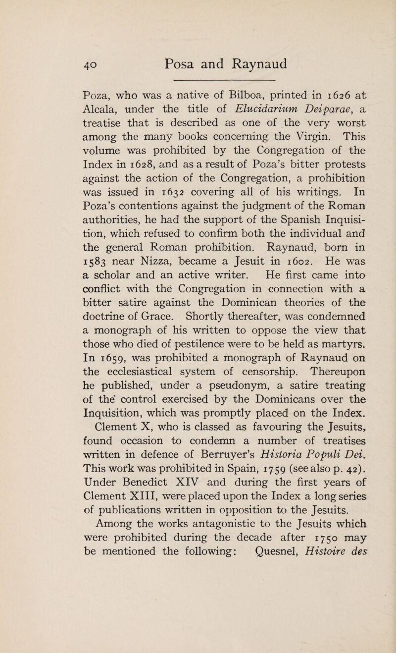 Poza, who was a native of Bilboa, printed in 1626 at Alcala, under the title of Elucidarium Deiparae, a treatise that is described as one of the very worst among the many books concerning the Virgin. This volume was prohibited by the Congregation of the Index in 1628, and as a result of Poza’s bitter protests against the action of the Congregation, a prohibition was issued in 1632 covering all of his writings. In Poza’s contentions against the judgment of the Roman authorities, he had the support of the Spanish Inquisi¬ tion, which refused to confirm both the individual and the general Roman prohibition. Raynaud, born in 1583 near Nizza, became a Jesuit in 1602. He was a scholar and an active writer. He first came into conflict with th.6 Congregation in connection with a bitter satire against the Dominican theories of the doctrine of Grace. Shortly thereafter, was condemned a monograph of his written to oppose the view that those who died of pestilence were to be held as martyrs. In 1659, was prohibited a monograph of Raynaud on the ecclesiastical system of censorship. Thereupon he published, under a pseudonym, a satire treating of the' control exercised by the Dominicans over the Inquisition, which was promptly placed on the Index. Clement X, who is classed as favouring the Jesuits, found occasion to condemn a number of treatises written in defence of Berruyer’s Historia Populi Dei. This work was prohibited in Spain, 1759 (seealso p. 42). Under Benedict XIV and during the first years of Clement XIII, were placed upon the Index a long series of publications written in opposition to the Jesuits. Among the works antagonistic to the Jesuits which were prohibited during the decade after 1750 may be mentioned the following: Quesnel, Histoire des