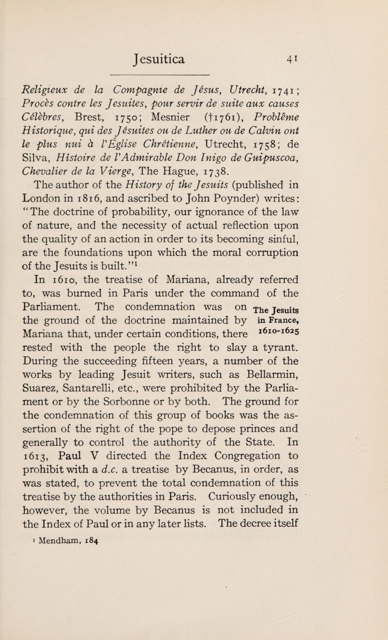 Religieux de la Compagme de Jesus, Utrecht, 1741; Proces contre les Jesuites, pour servir de suite aux causes C6lebres, Brest, 1750; Mesnier (fi76i), Probleme Historique, qui des Jesuites ou de Luther ou de Calvin ont le plus nui d VEglise Chretienne, Utrecht, 1758; de Silva, Histoire de VAdmirable Don Inigo de Guipuscoa, Chevalier de la Vierge, The Hague, 1738. The author of the History of the Jesuits (published in London in 1816, and ascribed to John Poynder) writes: “The doctrine of probability, our ignorance of the law of nature, and the necessity of actual reflection upon the quality of an action in order to its becoming sinful, are the foundations upon which the moral corruption of the Jesuits is built.”1 In 1610, the treatise of Mariana, already referred to, was burned in Paris under the command of the Parliament. The condemnation was on The jesuits the ground of the doctrine maintained by in France, Mariana that, under certain conditions, there i6io“i625 rested with the people the right to slay a tyrant. During the succeeding fifteen years, a number of the works by leading Jesuit writers, such as Bellarmin, Suarez, Santarelli, etc., were prohibited by the Parlia¬ ment or by the Sorbonne or by both. The ground for the condemnation of this group of books was the as¬ sertion of the right of the pope to depose princes and generally to control the authority of the State. In 1613, Paul V directed the Index Congregation to prohibit with a d.c. a treatise by Becanus, in order, as was stated, to prevent the total condemnation of this treatise by the authorities in Paris. Curiously enough, however, the volume by Becanus is not included in the Index of Paul or in any later lists. The decree itself 1 Mendham, 184