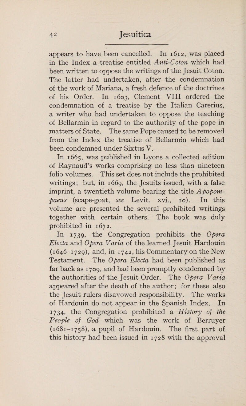 appears to have been cancelled. In 1612, was placed in the Index a treatise entitled Anti-Coton which had been written to oppose the writings of the Jesuit Coton. The latter had undertaken, after the condemnation of the work of Mariana, a fresh defence of the doctrines of his Order. In 1603, Clement VIII ordered the condemnation of a treatise by the Italian Carerius, a writer who had undertaken to oppose the teaching of Bellarmin in regard to the authority of the pope in matters of State. The same Pope caused to be removed from the Index the treatise of Bellarmin which had been condemned under Sixtus V. In 1665, was published in Lyons a collected edition of Raynaud's works comprising no less than nineteen folio volumes. This set does not include the prohibited writings; but, in 1669, the Jesuits issued, with a false imprint, a twentieth volume bearing the title Apopom- paeus (scape-goat, see Levit. xvi., 10). In this volume are presented the several prohibited writings together with certain others. The book was duly prohibited in 1672. In 1739, the Congregation prohibits the Opera Electa and Opera Varia of the learned Jesuit Hardouin (1646-1729), and, in 1742, his Commentary on the New Testament. The Opera Electa had been published as far back as 1709, and had been promptly condemned by the authorities of the Jesuit Order. The Opera Varia appeared after the death of the author; for these also the Jesuit rulers disavowed responsibility. The works of Hardouin do not appear in the Spanish Index. In 1734, the Congregation prohibited a History of the People of God which was the work of Berruyer (1681-1758), a pupil of Hardouin. The first part of this history had been issued in 1728 with the approval