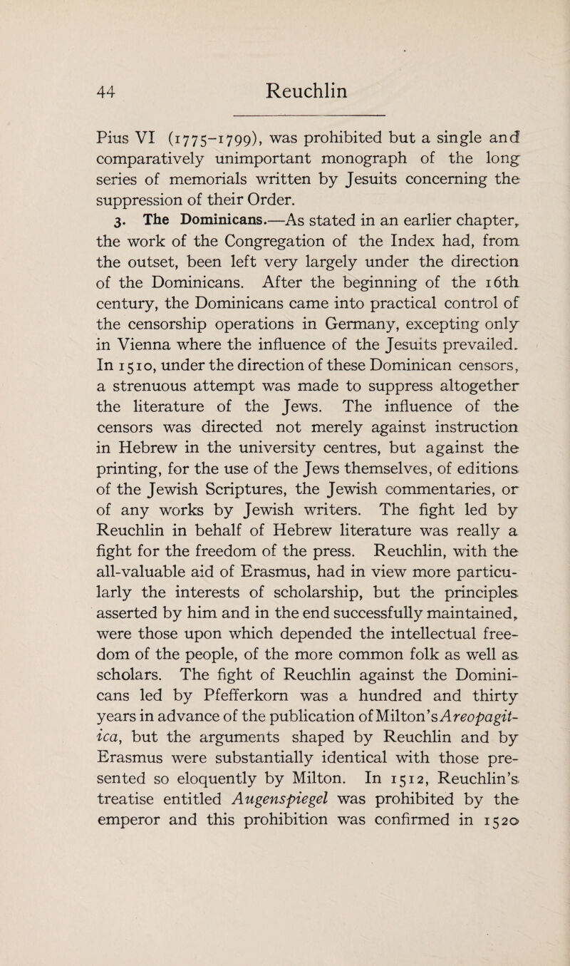 Pius VI (1775-1799), was prohibited but a single and comparatively unimportant monograph of the long series of memorials written by Jesuits concerning the suppression of their Order. 3. The Dominicans.—As stated in an earlier chapter, the work of the Congregation of the Index had, from the outset, been left very largely under the direction of the Dominicans. After the beginning of the 16th century, the Dominicans came into practical control of the censorship operations in Germany, excepting only in Vienna where the influence of the Jesuits prevailed. In 1510, under the direction of these Dominican censors, a strenuous attempt was made to suppress altogether the literature of the Jews. The influence of the censors was directed not merely against instruction in Hebrew in the university centres, but against the printing, for the use of the Jews themselves, of editions of the Jewish Scriptures, the Jewish commentaries, or of any works by Jewish writers. The fight led by Reuchlin in behalf of Hebrew literature was really a fight for the freedom of the press. Reuchlin, with the all-valuable aid of Erasmus, had in view more particu¬ larly the interests of scholarship, but the principles, asserted by him and in the end successfully maintained, were those upon which depended the intellectual free¬ dom of the people, of the more common folk as well as scholars. The fight of Reuchlin against the Domini¬ cans led by PfefTerkorn was a hundred and thirty years in advance of the publication of Milton’s Areopagit- ica, but the arguments shaped by Reuchlin and by Erasmus were substantially identical with those pre¬ sented so eloquently by Milton. In 1512, Reuchlin’s treatise entitled Angenspiegel was prohibited by the emperor and this prohibition was confirmed in 1520