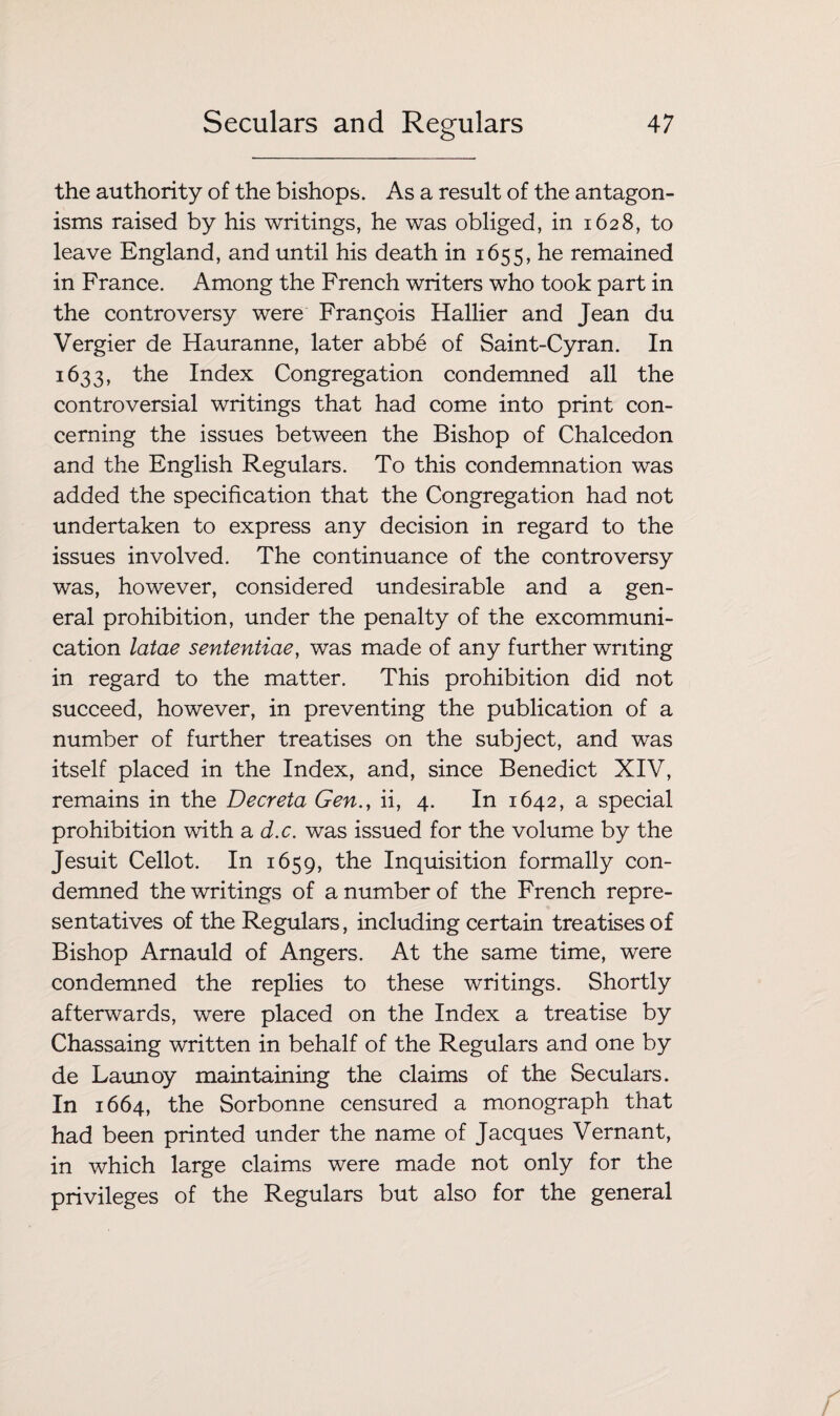 the authority of the bishops. As a result of the antagon¬ isms raised by his writings, he was obliged, in 1628, to leave England, and until his death in 1655, he remained in France. Among the French writers who took part in the controversy were Frangois Hallier and Jean du Vergier de Hauranne, later abbe of Saint-Cyran. In 1633, the Index Congregation condemned all the controversial writings that had come into print con¬ cerning the issues between the Bishop of Chalcedon and the English Regulars. To this condemnation was added the specification that the Congregation had not undertaken to express any decision in regard to the issues involved. The continuance of the controversy was, however, considered undesirable and a gen¬ eral prohibition, under the penalty of the excommuni¬ cation latae sententiae, was made of any further writing in regard to the matter. This prohibition did not succeed, however, in preventing the publication of a number of further treatises on the subject, and was itself placed in the Index, and, since Benedict XIV, remains in the Deer eta Gen., ii, 4. In 1642, a special prohibition with a d.c. was issued for the volume by the Jesuit Cellot. In 1659, the Inquisition formally con¬ demned the writings of a number of the French repre¬ sentatives of the Regulars, including certain treatises of Bishop Arnauld of Angers. At the same time, were condemned the replies to these writings. Shortly afterwards, were placed on the Index a treatise by Chassaing written in behalf of the Regulars and one by de Launoy maintaining the claims of the Seculars. In 1664, the Sorbonne censured a monograph that had been printed under the name of Jacques Vernant, in which large claims were made not only for the privileges of the Regulars but also for the general