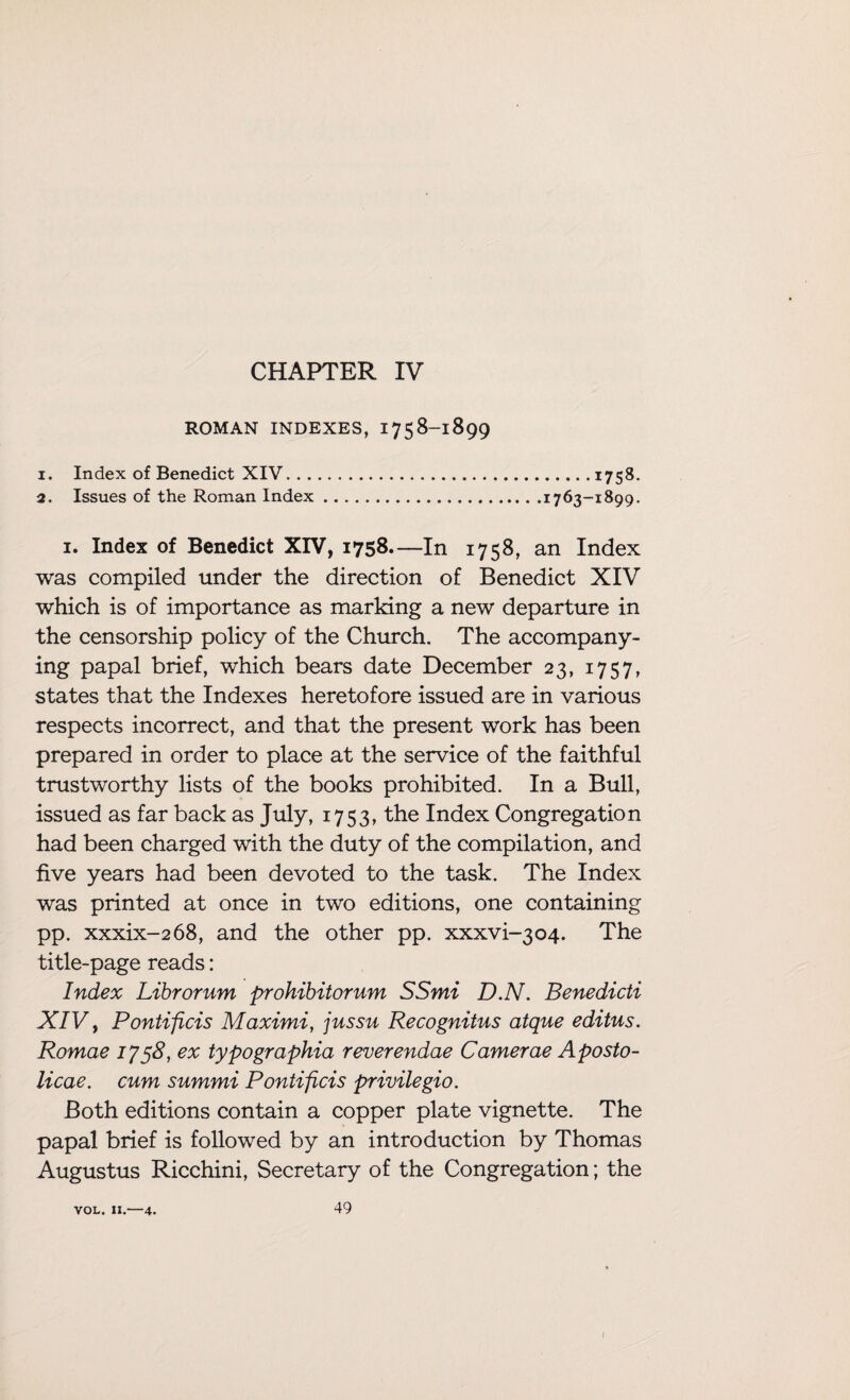 CHAPTER IV ROMAN INDEXES, 1758-1899 1. Index of Benedict XIV.1758. 2. Issues of the Roman Index.1763-1899. I. Index of Benedict XIV, 1758—In 1758, an Index was compiled under the direction of Benedict XIV which is of importance as marking a new departure in the censorship policy of the Church. The accompany¬ ing papal brief, which bears date December 23, 1757, states that the Indexes heretofore issued are in various respects incorrect, and that the present work has been prepared in order to place at the service of the faithful trustworthy lists of the books prohibited. In a Bull, issued as far back as July, 1753, the Index Congregation had been charged with the duty of the compilation, and five years had been devoted to the task. The Index was printed at once in two editions, one containing pp. xxxix-268, and the other pp. xxxvi-304. The title-page reads: Index Librorum prohibitorum SSmi D.N. Benedicti XIV> Pontificis Maximi, jussu Recognitus atque editus. Romae 1758, ex typographia reverendae Camerae Aposto- licae. cum summi Pontificis privilegio. Both editions contain a copper plate vignette. The papal brief is followed by an introduction by Thomas Augustus Ricchini, Secretary of the Congregation; the vol. 11.—4. 49 I