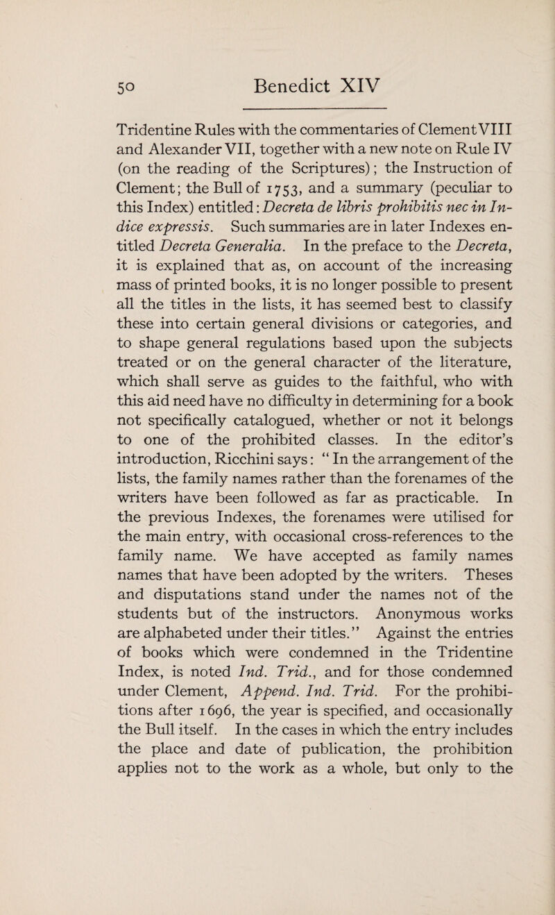 Tridentine Rules with the commentaries of Clement VIII and Alexander VII, together with a new note on Rule IV (on the reading of the Scriptures); the Instruction of Clement; the Bull of 1753, and a summary (peculiar to this Index) entitled: Deer eta de libris prohibitis nec in In¬ dice expressis. Such summaries are in later Indexes en¬ titled Decreta Generalia. In the preface to the Decreta, it is explained that as, on account of the increasing mass of printed books, it is no longer possible to present all the titles in the lists, it has seemed best to classify these into certain general divisions or categories, and to shape general regulations based upon the subjects treated or on the general character of the literature, which shall serve as guides to the faithful, who with this aid need have no difficulty in determining for a book not specifically catalogued, whether or not it belongs to one of the prohibited classes. In the editor’s introduction, Ricchini says: “In the arrangement of the lists, the family names rather than the forenames of the writers have been followed as far as practicable. In the previous Indexes, the forenames were utilised for the main entry, with occasional cross-references to the family name. We have accepted as family names names that have been adopted by the writers. Theses and disputations stand under the names not of the students but of the instructors. Anonymous works are alphabeted under their titles.” Against the entries of books which were condemned in the Tridentine Index, is noted Ind. Trid., and for those condemned under Clement, Append. Ind. Trid. For the prohibi¬ tions after 1696, the year is specified, and occasionally the Bull itself. In the cases in which the entry includes the place and date of publication, the prohibition applies not to the work as a whole, but only to the