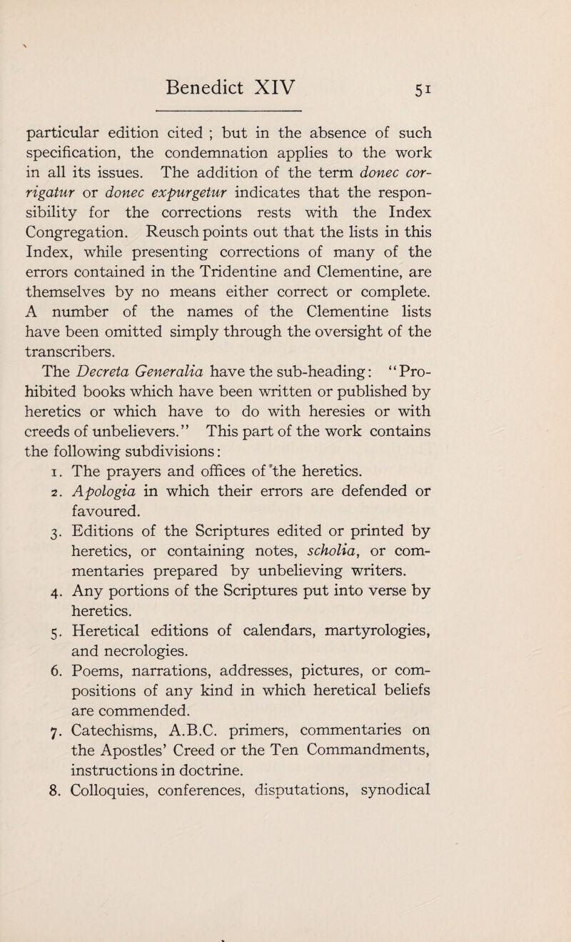 particular edition cited ; but in the absence of such specification, the condemnation applies to the work in all its issues. The addition of the term donee cor- rigatur or donee expurgetur indicates that the respon¬ sibility for the corrections rests with the Index Congregation. Reusch points out that the lists in this Index, while presenting corrections of many of the errors contained in the Tridentine and Clementine, are themselves by no means either correct or complete. A number of the names of the Clementine lists have been omitted simply through the oversight of the transcribers. The Deer eta Generalia have the sub-heading: “Pro¬ hibited books which have been written or published by heretics or which have to do with heresies or with creeds of unbelievers.” This part of the work contains the following subdivisions: 1. The prayers and offices of the heretics. 2. Apologia in which their errors are defended or favoured. 3. Editions of the Scriptures edited or printed by heretics, or containing notes, scholia, or com¬ mentaries prepared by unbelieving writers. 4. Any portions of the Scriptures put into verse by heretics. 5. Heretical editions of calendars, martyrologies, and necrologies. 6. Poems, narrations, addresses, pictures, or com¬ positions of any kind in which heretical beliefs are commended. 7. Catechisms, A.B.C. primers, commentaries on the Apostles’ Creed or the Ten Commandments, instructions in doctrine. 8. Colloquies, conferences, disputations, synodical