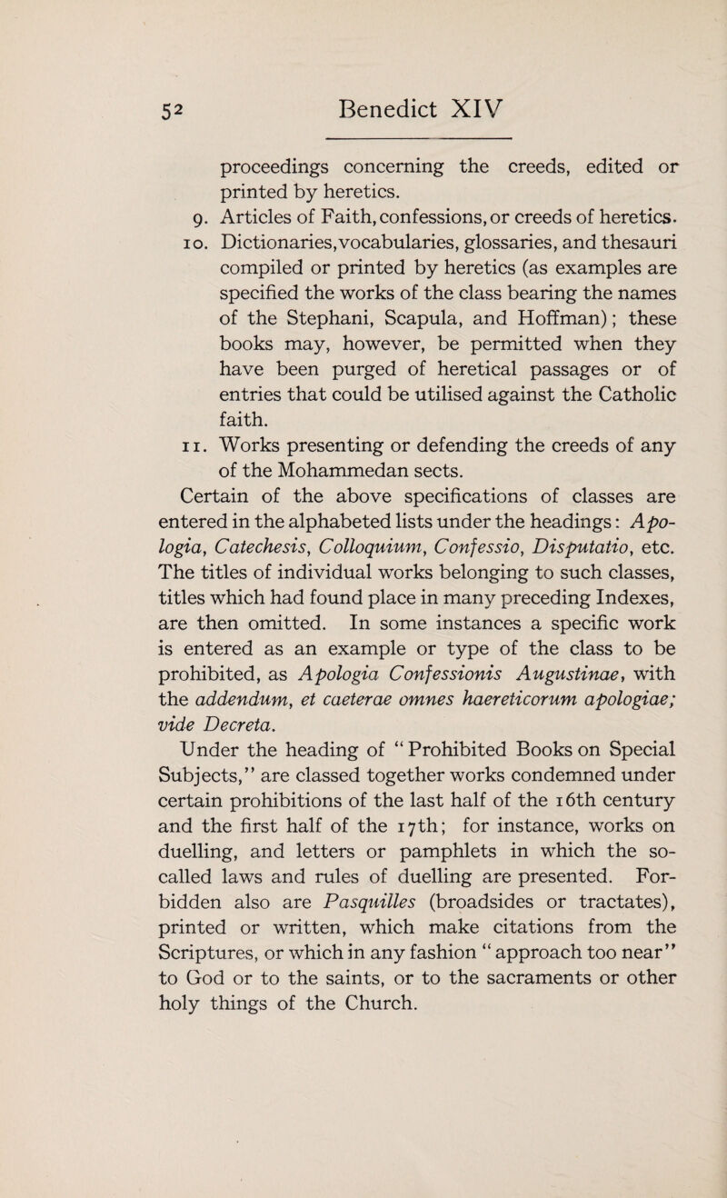 proceedings concerning the creeds, edited or printed by heretics. 9. Articles of Faith, confessions, or creeds of heretics. 10. Dictionaries,vocabularies, glossaries, and thesauri compiled or printed by heretics (as examples are specified the works of the class bearing the names of the Stephani, Scapula, and Hoffman); these books may, however, be permitted when they have been purged of heretical passages or of entries that could be utilised against the Catholic faith. 11. Works presenting or defending the creeds of any of the Mohammedan sects. Certain of the above specifications of classes are entered in the alphabeted lists under the headings: Apo¬ logia, Catechesis, Colloquium, Confessio, Disputatio, etc. The titles of individual works belonging to such classes, titles which had found place in many preceding Indexes, are then omitted. In some instances a specific work is entered as an example or type of the class to be prohibited, as Apologia Confessionis Augustinae, with the addendum, et caeterae omnes haereticorum apologiae; vide Deer eta. Under the heading of “ Prohibited Books on Special Subjects,” are classed together works condemned under certain prohibitions of the last half of the 16th century and the first half of the 17th; for instance, works on duelling, and letters or pamphlets in which the so- called laws and rules of duelling are presented. For¬ bidden also are Pasquilles (broadsides or tractates), printed or written, which make citations from the Scriptures, or which in any fashion “ approach too near” to God or to the saints, or to the sacraments or other holy things of the Church.