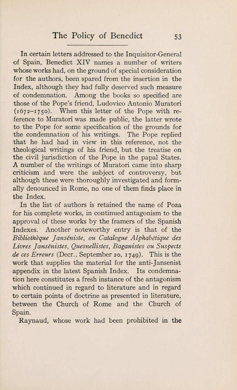 In certain letters addressed to the Inquisitor-General of Spain, Benedict XIV names a number of writers whose works had, on the ground of special consideration for the authors, been spared from the insertion in the Index, although they had fully deserved such measure of condemnation. Among the books so specified are those of the Pope’s friend, Ludovico Antonio Muratori (1672-1750). When this letter of the Pope with re¬ ference to Muratori was made public, the latter wrote to the Pope for some specification of the grounds for the condemnation of his writings. The Pope replied that he had had in view in this reference, not the theological writings of his friend, but the treatise on the civil jurisdiction of the Pope in the papal States. A number of the writings of Muratori came into sharp criticism and were the subject of controversy, but although these were thoroughly investigated and form¬ ally denounced in Rome, no one of them finds place in the Index. In the list of authors is retained the name of Poza for his complete works, in continued antagonism to the approval of these works by the framers of the Spanish Indexes. Another noteworthy entry is that of the Bibliothbque Janseniste, on Catalogue Alphabetique des Livres Jansenistes, Quesnellistes, Baganistes ou Suspects de ces Erreurs (Deer., September 20, 1749). This is the work that supplies the material for the anti-Jansenist appendix in the latest Spanish Index. Its condemna¬ tion here constitutes a fresh instance of the antagonism which continued in regard to literature and in regard to certain points of doctrine as presented in literature, between the Church of Rome and the Church of Spain. Raynaud, whose work had been prohibited in the