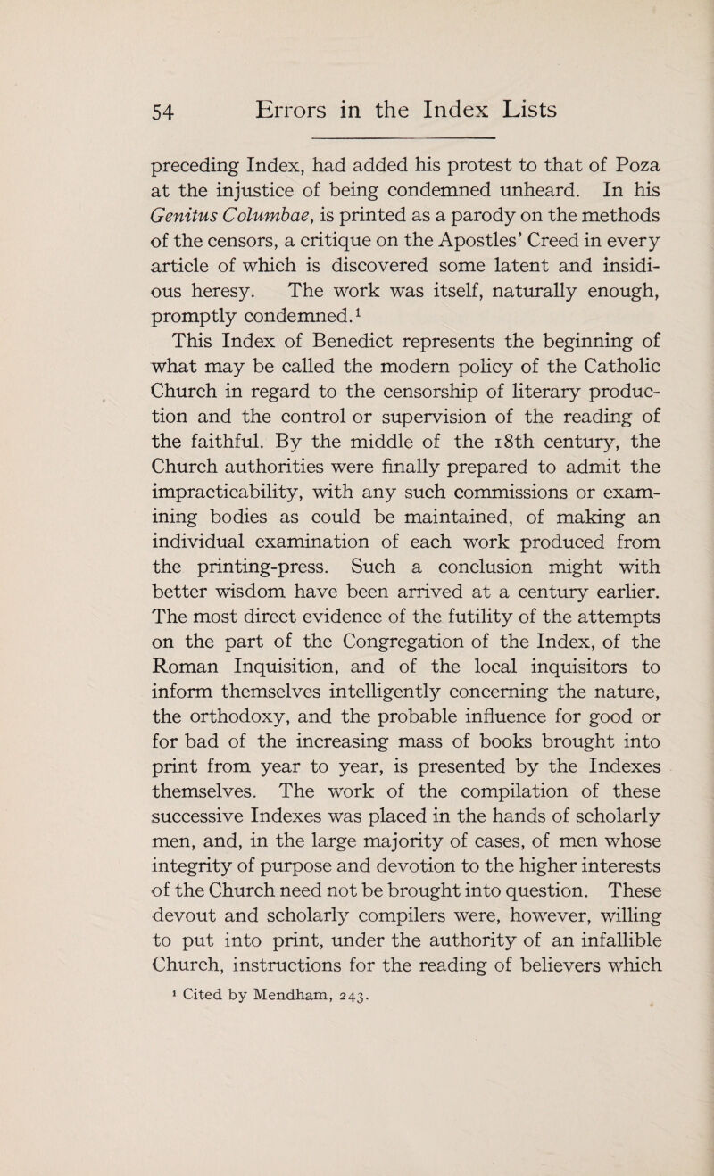 preceding Index, had added his protest to that of Poza at the injustice of being condemned unheard. In his Genitus Columbae, is printed as a parody on the methods of the censors, a critique on the Apostles’ Creed in every article of which is discovered some latent and insidi¬ ous heresy. The work was itself, naturally enough, promptly condemned.1 This Index of Benedict represents the beginning of what may be called the modern policy of the Catholic Church in regard to the censorship of literary produc¬ tion and the control or supervision of the reading of the faithful. By the middle of the 18th century, the Church authorities were finally prepared to admit the impracticability, with any such commissions or exam¬ ining bodies as could be maintained, of making an individual examination of each work produced from the printing-press. Such a conclusion might with better wisdom have been arrived at a century earlier. The most direct evidence of the futility of the attempts on the part of the Congregation of the Index, of the Roman Inquisition, and of the local inquisitors to inform themselves intelligently concerning the nature, the orthodoxy, and the probable influence for good or for bad of the increasing mass of books brought into print from year to year, is presented by the Indexes themselves. The work of the compilation of these successive Indexes was placed in the hands of scholarly men, and, in the large majority of cases, of men whose integrity of purpose and devotion to the higher interests of the Church need not be brought into question. These devout and scholarly compilers were, however, willing to put into print, under the authority of an infallible Church, instructions for the reading of believers which 1 Cited by Mendham, 243.