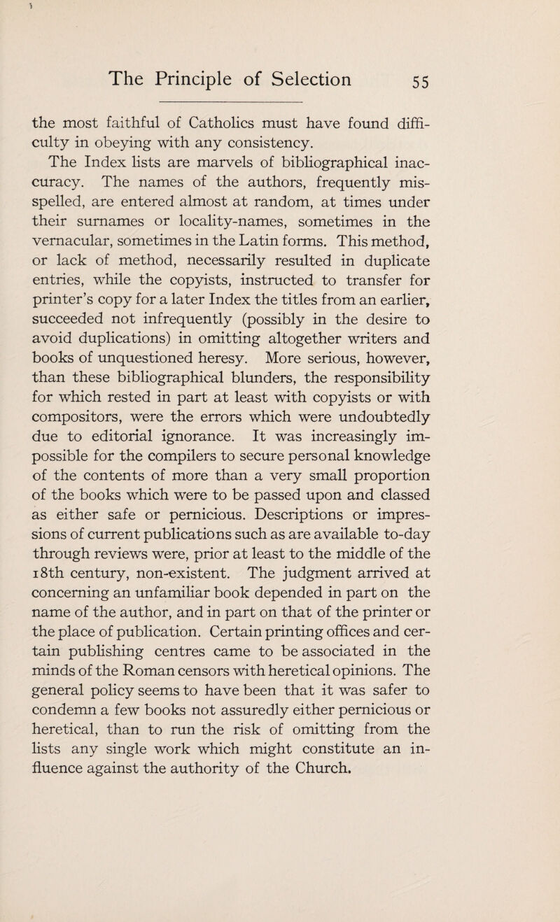 the most faithful of Catholics must have found diffi¬ culty in obeying with any consistency. The Index lists are marvels of bibliographical inac¬ curacy. The names of the authors, frequently mis¬ spelled, are entered almost at random, at times under their surnames or locality-names, sometimes in the vernacular, sometimes in the Latin forms. This method, or lack of method, necessarily resulted in duplicate entries, while the copyists, instructed to transfer for printer’s copy for a later Index the titles from an earlier, succeeded not infrequently (possibly in the desire to avoid duplications) in omitting altogether writers and books of unquestioned heresy. More serious, however, than these bibliographical blunders, the responsibility for which rested in part at least with copyists or with compositors, were the errors which were undoubtedly due to editorial ignorance. It was increasingly im¬ possible for the compilers to secure personal knowledge of the contents of more than a very small proportion of the books which were to be passed upon and classed as either safe or pernicious. Descriptions or impres¬ sions of current publications such as are available to-day through reviews were, prior at least to the middle of the 18th century, non-existent. The judgment arrived at concerning an unfamiliar book depended in part on the name of the author, and in part on that of the printer or the place of publication. Certain printing offices and cer¬ tain publishing centres came to be associated in the minds of the Roman censors with heretical opinions. The general policy seems to have been that it was safer to condemn a few books not assuredly either pernicious or heretical, than to run the risk of omitting from the lists any single work which might constitute an in¬ fluence against the authority of the Church.