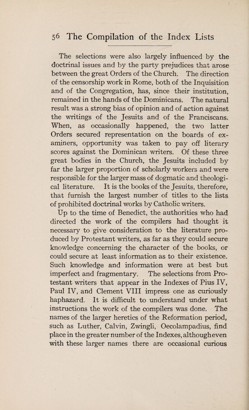 The selections were also largely influenced by the doctrinal issues and by the party prejudices that arose between the great Orders of the Church. The direction of the censorship work in Rome, both of the Inquisition and of the Congregation, has, since their institution, remained in the hands of the Dominicans. The natural result was a strong bias of opinion and of action against the writings of the Jesuits and of the Franciscans. When, as occasionally happened, the two latter Orders secured representation on the boards of ex¬ aminers, opportunity was taken to pay of! literary scores against the Dominican writers. Of these three great bodies in the Church, the Jesuits included by far the larger proportion of scholarly workers and were responsible for the larger mass of dogmatic and theologi¬ cal literature. It is the books of the Jesuits, therefore, that furnish the largest number of titles to the lists of prohibited doctrinal works by Catholic writers. Up to the time of Benedict, the authorities who had directed the work of the compilers had thought it necessary to give consideration to the literature pro¬ duced by Protestant writers, as far as they could secure knowledge concerning the character of the books, or could secure at least information as to their existence. Such knowledge and information were at best but imperfect and fragmentary. The selections from Pro¬ testant writers that appear in the Indexes of Pius IV, Paul IV, and Clement VIII impress one as curiously haphazard. It is difficult to understand under what instructions the work of the compilers was done. The names of the larger heretics of the Reformation period, such as Luther, Calvin, Zwingli, Oecolampadius, find place in the greater number of the Indexes, although even with these larger names there are occasional curious