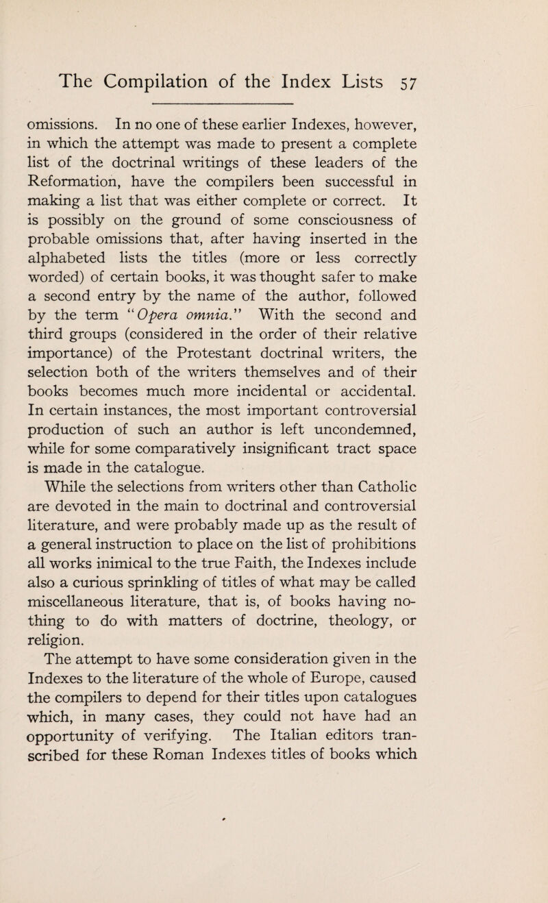 omissions. In no one of these earlier Indexes, however, in which the attempt was made to present a complete list of the doctrinal writings of these leaders of the Reformation, have the compilers been successful in making a list that was either complete or correct. It is possibly on the ground of some consciousness of probable omissions that, after having inserted in the alphabeted lists the titles (more or less correctly worded) of certain books, it was thought safer to make a second entry by the name of the author, followed by the term “ Opera omnia .” With the second and third groups (considered in the order of their relative importance) of the Protestant doctrinal writers, the selection both of the writers themselves and of their books becomes much more incidental or accidental. In certain instances, the most important controversial production of such an author is left uncondemned, while for some comparatively insignificant tract space is made in the catalogue. While the selections from writers other than Catholic are devoted in the main to doctrinal and controversial literature, and were probably made up as the result of a general instruction to place on the list of prohibitions all works inimical to the true Faith, the Indexes include also a curious sprinkling of titles of what may be called miscellaneous literature, that is, of books having no¬ thing to do with matters of doctrine, theology, or religion. The attempt to have some consideration given in the Indexes to the literature of the whole of Europe, caused the compilers to depend for their titles upon catalogues which, in many cases, they could not have had an opportunity of verifying. The Italian editors tran¬ scribed for these Roman Indexes titles of books which