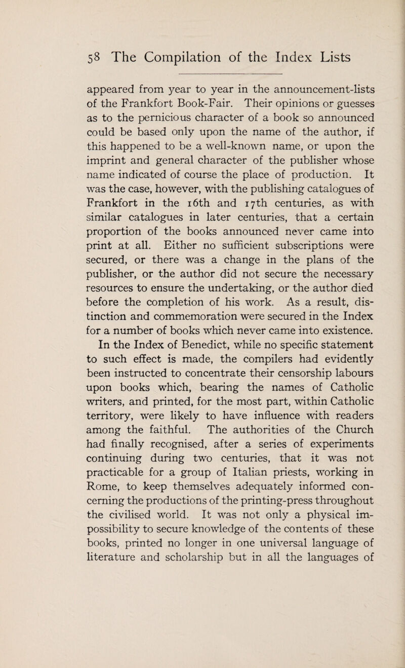 appeared from year to year in the announcement-lists of the Frankfort Book-Fair. Their opinions or guesses as to the pernicious character of a book so announced could be based only upon the name of the author, if this happened to be a well-known name, or upon the imprint and general character of the publisher whose name indicated of course the place of production. It was the case, however, with the publishing catalogues of Frankfort in the 16th and 17th centuries, as with similar catalogues in later centuries, that a certain proportion of the books announced never came into print at all. Either no sufficient subscriptions were secured, or there was a change in the plans of the publisher, or the author did not secure the necessary resources to ensure the undertaking, or the author died before the completion of his work. As a result, dis¬ tinction and commemoration were secured in the Index for a number of books which never came into existence. In the Index of Benedict, while no specific statement to such effect is made, the compilers had evidently been instructed to concentrate their censorship labours upon books which, bearing the names of Catholic writers, and printed, for the most part, within Catholic territory, were likely to have influence with readers among the faithful. The authorities of the Church had finally recognised, after a series of experiments continuing during two centuries, that it was not practicable for a group of Italian priests, working in Rome, to keep themselves adequately informed con¬ cerning the productions of the printing-press throughout the civilised world. It was not only a physical im¬ possibility to secure knowledge of the contents of these books, printed no longer in one universal language of literature and scholarship but in all the languages of