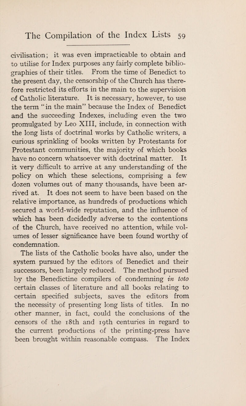 civilisation; it was even impracticable to obtain and to utilise for Index purposes any fairly complete biblio¬ graphies of their titles. From the time of Benedict to the present day, the censorship of the Church has there¬ fore restricted its efforts in the main to the supervision of Catholic literature. It is necessary, however, to use the term “in the main” because the Index of Benedict and the succeeding Indexes, including even the two promulgated by Leo XIII, include, in connection with the long lists of doctrinal works by Catholic writers, a curious sprinkling of books written by Protestants for Protestant communities, the majority of which books have no concern whatsoever with doctrinal matter. It it very difficult to arrive at any understanding of the policy on which these selections, comprising a few dozen volumes out of many thousands, have been ar¬ rived at. It does not seem to have been based on the relative importance, as hundreds of productions which secured a world-wide reputation, and the influence of which has been decidedly adverse to the contentions of the Church, have received no attention, while vol¬ umes of lesser significance have been found worthy of condemnation. The lists of the Catholic books have also, under the system pursued by the editors of Benedict and their successors, been largely reduced. The method pursued by the Benedictine compilers of condemning in toto certain classes of literature and all books relating to certain specified subjects, saves the editors from the necessity of presenting long lists of titles. In no other manner, in fact, could the conclusions of the censors of the 18th and 19th centuries in regard to the current productions of the printing-press have been brought within reasonable compass. The Index