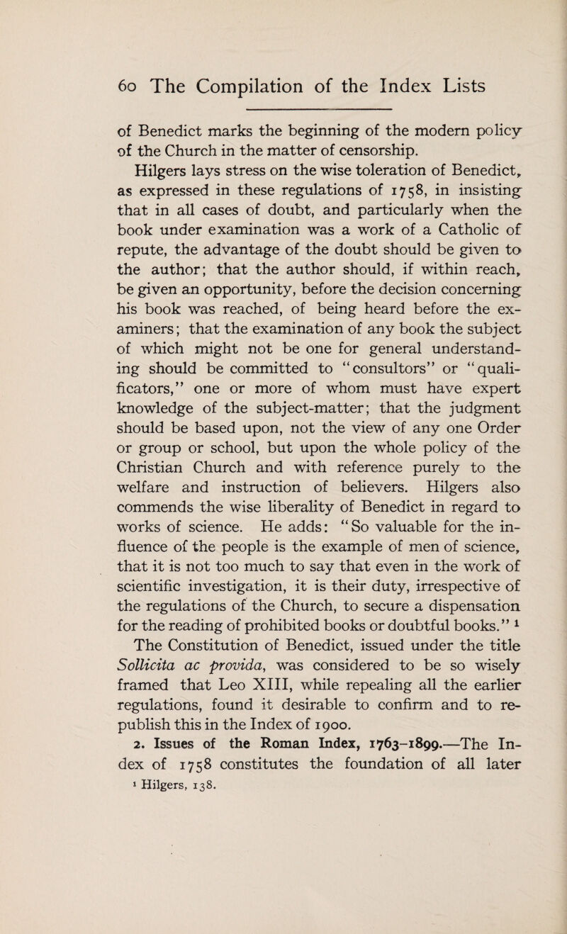 of Benedict marks the beginning of the modern policy of the Church in the matter of censorship. Hilgers lays stress on the wise toleration of Benedict, as expressed in these regulations of 1758, in insisting that in all cases of doubt, and particularly when the book under examination was a work of a Catholic of repute, the advantage of the doubt should be given to the author; that the author should, if within reach, be given an opportunity, before the decision concerning his book was reached, of being heard before the ex¬ aminers; that the examination of any book the subject of which might not be one for general understand¬ ing should be committed to “consultors” or “quali- ficators,” one or more of whom must have expert knowledge of the subject-matter; that the judgment should be based upon, not the view of any one Order or group or school, but upon the whole policy of the Christian Church and with reference purely to the welfare and instruction of believers. Hilgers also commends the wise liberality of Benedict in regard to works of science. He adds: “So valuable for the in¬ fluence of the people is the example of men of science, that it is not too much to say that even in the work of scientific investigation, it is their duty, irrespective of the regulations of the Church, to secure a dispensation for the reading of prohibited books or doubtful books/’1 The Constitution of Benedict, issued under the title Sollicita ac provida, was considered to be so wisely framed that Leo XIII, while repealing all the earlier regulations, found it desirable to confirm and to re¬ publish this in the Index of 1900. 2. Issues of the Roman Index, 1763-1899.-—The In¬ dex of 1758 constitutes the foundation of all later 1 Hilgers, 138.