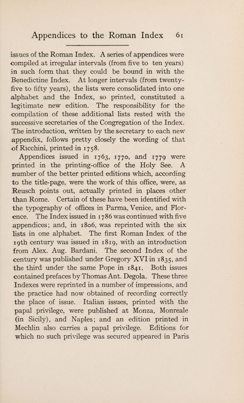 issues of the Roman Index. A series of appendices were compiled at irregular intervals (from five to ten years) in such form that they could be bound in with the Benedictine Index. At longer intervals (from twenty- five to fifty years), the lists were consolidated into one alphabet and the Index, so printed, constituted a legitimate new edition. The responsibility for the compilation of these additional lists rested with the successive secretaries of the Congregation of the Index. The introduction, written by the secretary to each new appendix, follows pretty closely the wording of that of Ricchini, printed in 1758. Appendices issued in 1763, 1770, and 1779 were printed in the printing-office of the Holy See. A number of the better printed editions which, according to the title-page, were the work of this office, were, as Reusch points out, actually printed in places other than Rome. Certain of these have been identified with the typography of offices in Parma, Venice, and Flor¬ ence. The Index issued in 1786 was continued with five appendices; and, in 1806, was reprinted with the six lists in one alphabet. The first Roman Index of the 19th century was issued in 1819, with an introduction from Alex. Aug. Bardani. The second Index of the century was published under Gregory XVI in 1835, and the third under the same Pope in 1841. Both issues contained prefaces by Thomas Ant. Degola. These three Indexes were reprinted in a number of impressions, and the practice had now obtained of recording correctly the place of issue. Italian issues, printed with the papal privilege, were published at Monza, Monreale (in Sicily), and Naples; and an edition printed in Mechlin also carries a papal privilege. Editions for which no such privilege was secured appeared in Paris