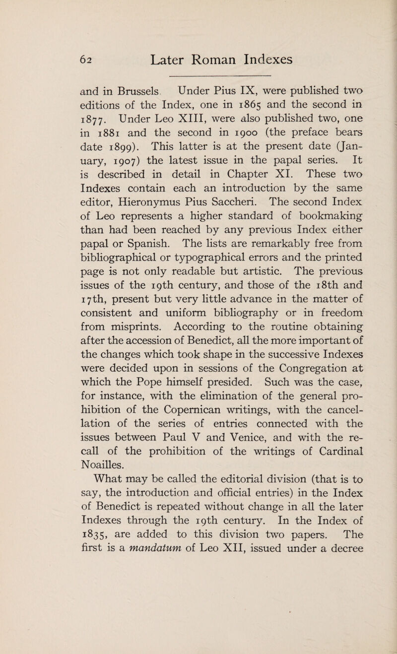 and in Brussels. Under Pius IX, were published two editions of the Index, one in 1865 and the second in 1877. Under Leo XIII, were also published two, one in 1881 and the second in 1900 (the preface bears date 1899). This latter is at the present date (Jan¬ uary, 1907) the latest issue in the papal series. It is described in detail in Chapter XI. These two Indexes contain each an introduction by the same editor, Hieronymus Pius Saccheri. The second Index of Leo represents a higher standard of bookmaking than had been reached by any previous Index either papal or Spanish. The lists are remarkably free from bibliographical or typographical errors and the printed page is not only readable but artistic. The previous issues of the 19th century, and those of the 18th and 17th, present but very little advance in the matter of consistent and uniform bibliography or in freedom from misprints. According to the routine obtaining after the accession of Benedict, all the more important of the changes which took shape in the successive Indexes were decided upon in sessions of the Congregation at which the Pope himself presided. Such was the case, for instance, with the elimination of the general pro¬ hibition of the Copemican writings, with the cancel¬ lation of the series of entries connected with the issues between Paul V and Venice, and with the re¬ call of the prohibition of the writings of Cardinal Noailles. What may be called the editorial division (that is to say, the introduction and official entries) in the Index of Benedict is repeated without change in all the later Indexes through the 19th century. In the Index of 1835, are added to this division two papers. The first is a mandatum of Leo XII, issued under a decree