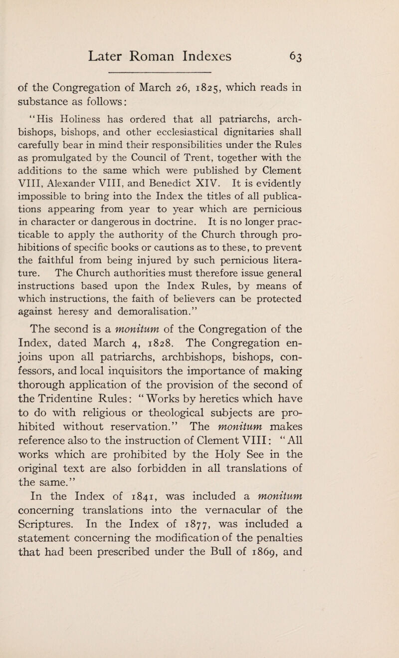 of the Congregation of March 26, 1825, which reads in substance as follows: “His Holiness has ordered that all patriarchs, arch¬ bishops, bishops, and other ecclesiastical dignitaries shall carefully bear in mind their responsibilities under the Rules as promulgated by the Council of Trent, together with the additions to the same which were published by Clement VIII, Alexander VIII, and Benedict XIV. It is evidently impossible to bring into the Index the titles of all publica¬ tions appearing from year to year which are pernicious in character or dangerous in doctrine. It is no longer prac¬ ticable to apply the authority of the Church through pro¬ hibitions of specific books or cautions as to these, to prevent the faithful from being injured by such pernicious litera¬ ture. The Church authorities must therefore issue general instructions based upon the Index Rules, by means of which instructions, the faith of believers can be protected against heresy and demoralisation.” The second is a monitum of the Congregation of the Index, dated March 4, 1828. The Congregation en¬ joins upon all patriarchs, archbishops, bishops, con¬ fessors, and local inquisitors the importance of making thorough application of the provision of the second of the Tridentine Rules: “ Works by heretics which have to do with religious or theological subjects are pro¬ hibited without reservation.” The monitum makes reference also to the instruction of Clement VIII: “ All works which are prohibited by the Holy See in the original text are also forbidden in all translations of the same.” In the Index of 1841, was included a monitum concerning translations into the vernacular of the Scriptures. In the Index of 1877, was included a statement concerning the modification of the penalties that had been prescribed under the Bull of 1869, and
