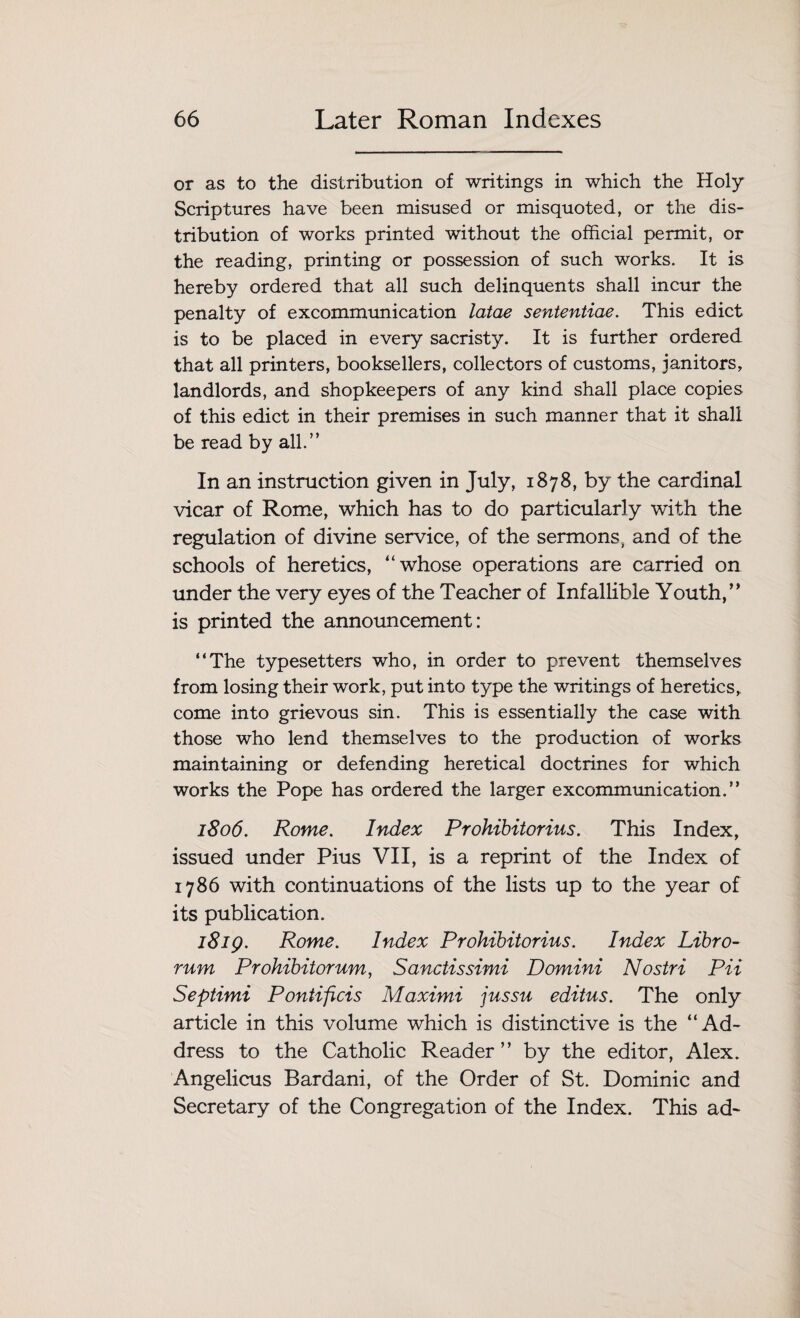 or as to the distribution of writings in which the Holy Scriptures have been misused or misquoted, or the dis¬ tribution of works printed without the official permit, or the reading, printing or possession of such works. It is hereby ordered that all such delinquents shall incur the penalty of excommunication latae sententiae. This edict is to be placed in every sacristy. It is further ordered that all printers, booksellers, collectors of customs, janitors, landlords, and shopkeepers of any kind shall place copies of this edict in their premises in such manner that it shall be read by all.” In an instruction given in July, 1878, by the cardinal vicar of Rome, which has to do particularly with the regulation of divine service, of the sermons, and of the schools of heretics, “whose operations are carried on under the very eyes of the Teacher of Infallible Youth,’* is printed the announcement: “The typesetters who, in order to prevent themselves from losing their work, put into type the writings of heretics, come into grievous sin. This is essentially the case with those who lend themselves to the production of works maintaining or defending heretical doctrines for which works the Pope has ordered the larger excommunication.” 1806. Rome. Index Prohibitorius. This Index, issued under Pius VII, is a reprint of the Index of 1786 with continuations of the lists up to the year of its publication. 1819. Rome. Index Prohibitorius. Index Libro- rum Prohibitorum, Sanctissimi Domini Nostri Pii Septimi Pontificis Maximi jussu editus. The only article in this volume which is distinctive is the “Ad¬ dress to the Catholic Reader” by the editor, Alex. Angelicus Bardani, of the Order of St. Dominic and Secretary of the Congregation of the Index. This ad-