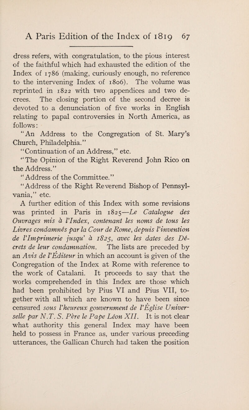 dress refers, with congratulation, to the pious interest of the faithful which had exhausted the edition of the Index of 1786 (making, curiously enough, no reference to the intervening Index of 1806). The volume was reprinted in 1822 with two appendices and two de¬ crees. The closing portion of the second decree is devoted to a denunciation of five works in English relating to papal controversies in North America, as follows: “An Address to the Congregation of St. Mary’s Church, Philadelphia.” “Continuation of an Address,” etc. “The Opinion of the Right Reverend John Rico on the Address.” “Address of the Committee.” “Address of the Right Reverend Bishop of Pennsyl¬ vania,” etc. A further edition of this Index with some revisions was printed in Paris in 1825—Le Catalogue des Ouvrages mis a VIndex, contenant les noms de tons les Livres condamnes par la Cour de Rome, depuis Vinvention de Vlmprimerie jusqu’ a 1825, avec les dates des De- crets de leur condamnation. The lists are preceded by an Avis de VEditeur in which an account is given of the Congregation of the Index at Rome with reference to the work of Catalani. It proceeds to say that the works comprehended in this Index are those which had been prohibited by Pius VI and Pius VII, to¬ gether with all which are known to have been since censured sous Vheureux gouvernment de VEglise Univer- selle par N.T. S. Pere le Pape Leon XII. It is not clear what authority this general Index may have been held to possess in France as, under various preceding utterances, the Gallican Church had taken the position