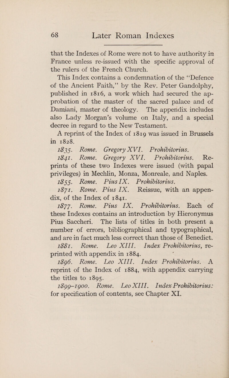 that the Indexes of Rome were not to have authority in France unless re-issued with the specific approval of the rulers of the French Church. This Index contains a condemnation of the “Defence of the Ancient Faith,” by the Rev. Peter Gandolphy, published in 1816, a work which had secured the ap¬ probation of the master of the sacred palace and of Damiani, master of theology. The appendix includes also Lady Morgan’s volume on Italy, and a special decree in regard to the New Testament. A reprint of the Index of 1819 was issued in Brussels in 1828. 1835. Rome. Gregory XVI. Prohibitorius. 1841. Rome. Gregory XVI. Prohibitorius. Re¬ prints of these two Indexes were issued (with papal privileges) in Mechlin, Monza, Monreale, and Naples, 1855. Rome. Pius IX. Prohibitorius. 1871. Rome. Pius IX. Reissue, with an appen¬ dix, of the Index of 1841. 1877. Rome. Pius IX. Prohibitorius. Each of these Indexes contains an introduction by Hieronymus Pius Saccheri. The lists of titles in both present a number of errors, bibliographical and typographical, and are in fact much less correct than those of Benedict. 1881. Rome. Leo XIII. Index Prohibitorius, re¬ printed with appendix in 1884. 1896. Rome. Leo XIII. Index Prohibitorius. A reprint of the Index of 1884, with appendix carrying the titles to 1895. 1899-1900. Rome. Leo XIII. Index Prohibitorius: for specification of contents, see Chapter XI.