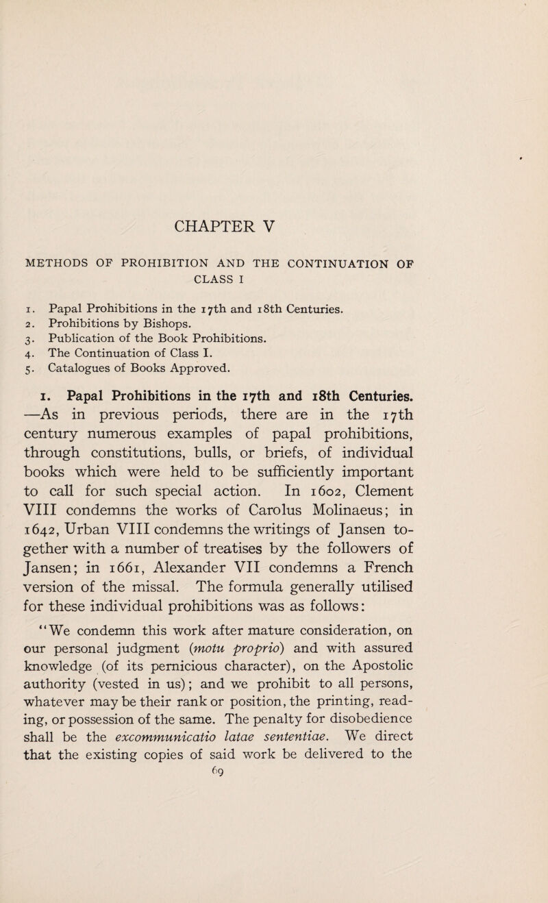 CHAPTER V METHODS OF PROHIBITION AND THE CONTINUATION OF CLASS I 1. Papal Prohibitions in the 17th and 18th Centuries. 2. Prohibitions by Bishops. 3. Publication of the Book Prohibitions. 4. The Continuation of Class I. 5. Catalogues of Books Approved. 1. Papal Prohibitions in the 17th and 18th Centuries. —As in previous periods, there are in the 17th century numerous examples of papal prohibitions, through constitutions, bulls, or briefs, of individual books which were held to be sufficiently important to call for such special action. In 1602, Clement VIII condemns the works of Carolus Molinaeus; in 1642, Urban VIII condemns the writings of Jansen to¬ gether with a number of treatises by the followers of Jansen; in 1661, Alexander VII condemns a French version of the missal. The formula generally utilised for these individual prohibitions was as follows: “We condemn this work after mature consideration, on our personal judgment (motu proprio) and with assured knowledge (of its pernicious character), on the Apostolic authority (vested in us); and we prohibit to all persons, whatever may be their rank or position, the printing, read¬ ing, or possession of the same. The penalty for disobedience shall be the excommunicatio latae sententiae. We direct that the existing copies of said work be delivered to the