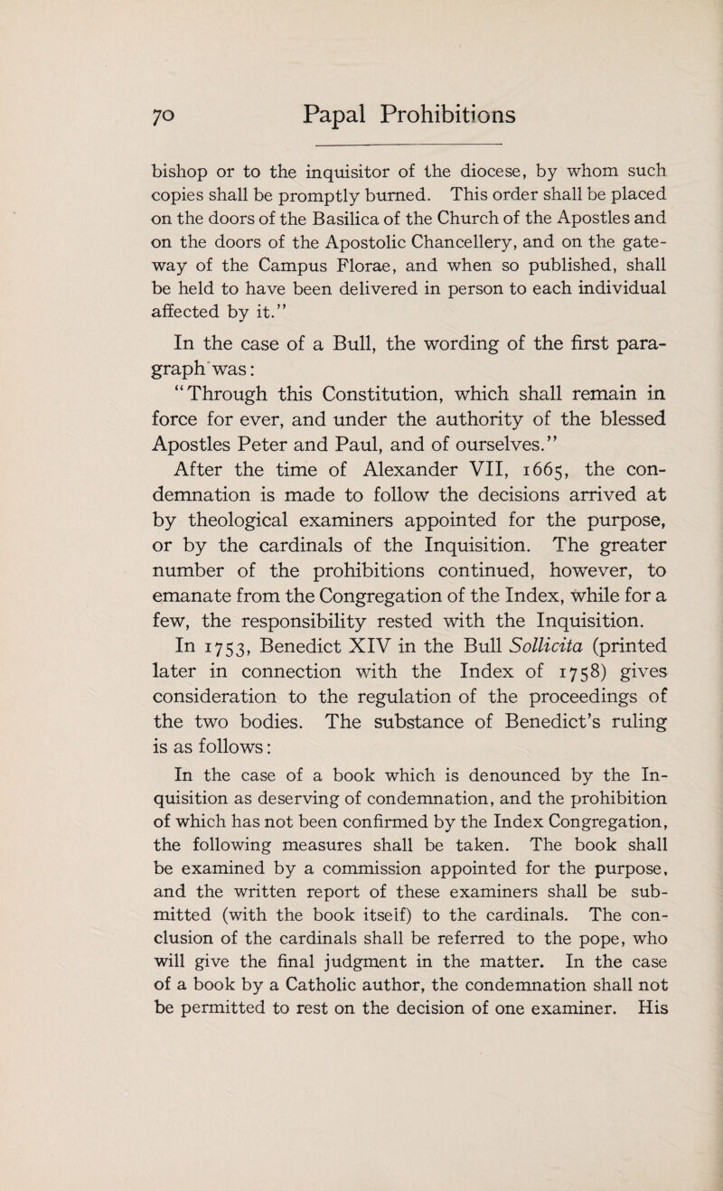 bishop or to the inquisitor of the diocese, by whom such copies shall be promptly burned. This order shall be placed on the doors of the Basilica of the Church of the Apostles and on the doors of the Apostolic Chancellery, and on the gate¬ way of the Campus Florae, and when so published, shall be held to have been delivered in person to each individual affected by it.” In the case of a Bull, the wording of the first para¬ graph was: “Through this Constitution, which shall remain in force for ever, and under the authority of the blessed Apostles Peter and Paul, and of ourselves.” After the time of Alexander VII, 1665, the con¬ demnation is made to follow the decisions arrived at by theological examiners appointed for the purpose, or by the cardinals of the Inquisition. The greater number of the prohibitions continued, however, to emanate from the Congregation of the Index, while for a few, the responsibility rested with the Inquisition. In 1753, Benedict XIV in the Bull Sollicita (printed later in connection with the Index of 17 58) gives consideration to the regulation of the proceedings of the two bodies. The substance of Benedict’s ruling is as follows: In the case of a book which is denounced by the In¬ quisition as deserving of condemnation, and the prohibition of which has not been confirmed by the Index Congregation, the following measures shall be taken. The book shall be examined by a commission appointed for the purpose, and the written report of these examiners shall be sub¬ mitted (with the book itself) to the cardinals. The con¬ clusion of the cardinals shall be referred to the pope, who will give the final judgment in the matter. In the case of a book by a Catholic author, the condemnation shall not be permitted to rest on the decision of one examiner. His