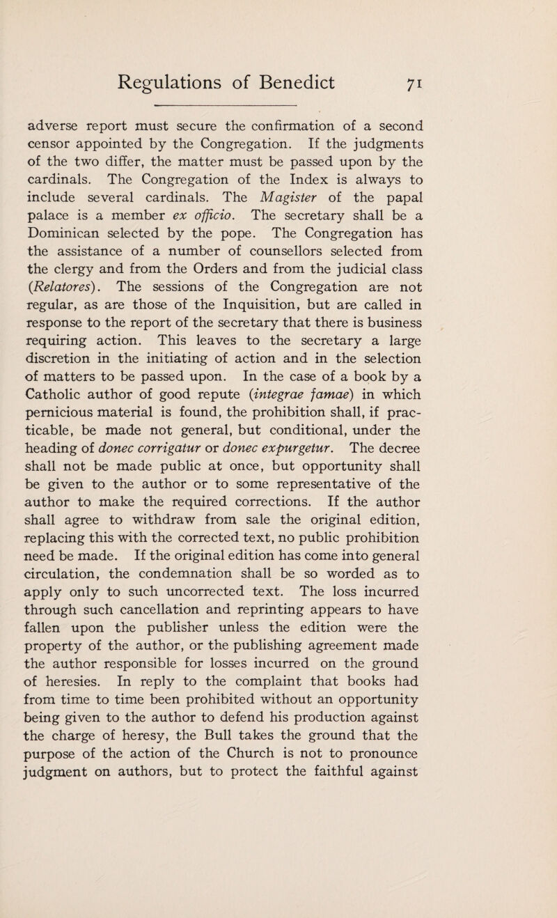 adverse report must secure the confirmation of a second censor appointed by the Congregation. If the judgments of the two differ, the matter must be passed upon by the cardinals. The Congregation of the Index is always to include several cardinals. The Magister of the papal palace is a member ex officio. The secretary shall be a Dominican selected by the pope. The Congregation has the assistance of a number of counsellors selected from the clergy and from the Orders and from the judicial class (Relatores). The sessions of the Congregation are not regular, as are those of the Inquisition, but are called in response to the report of the secretary that there is business requiring action. This leaves to the secretary a large discretion in the initiating of action and in the selection of matters to be passed upon. In the case of a book by a Catholic author of good repute (integrae famae) in which pernicious material is found, the prohibition shall, if prac¬ ticable, be made not general, but conditional, under the heading of donee corrigatur or donee expurgetur. The decree shall not be made public at once, but opportunity shall be given to the author or to some representative of the author to make the required corrections. If the author shall agree to withdraw from sale the original edition, replacing this with the corrected text, no public prohibition need be made. If the original edition has come into general circulation, the condemnation shall be so worded as to apply only to such uncorrected text. The loss incurred through such cancellation and reprinting appears to have fallen upon the publisher unless the edition were the property of the author, or the publishing agreement made the author responsible for losses incurred on the ground of heresies. In reply to the complaint that books had from time to time been prohibited without an opportunity being given to the author to defend his production against the charge of heresy, the Bull takes the ground that the purpose of the action of the Church is not to pronounce judgment on authors, but to protect the faithful against