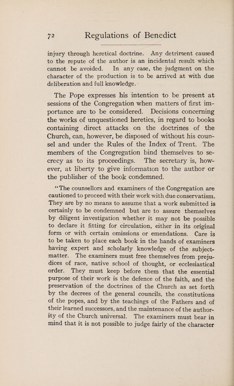 injury through heretical doctrine. Any detriment caused to the repute of the author is an incidental result which cannot be avoided. In any case, the judgment on the character of the production is to be arrived at with due deliberation and full knowledge. The Pope expresses his intention to be present at sessions of the Congregation when matters of first im¬ portance are to be considered. Decisions concerning the works of unquestioned heretics, in regard to books containing direct attacks on the doctrines of the Church, can, however, be disposed of without his coun¬ sel and under the Rules of the Index of Trent. The members of the Congregation bind themselves to se¬ crecy as to its proceedings. The secretary is, how¬ ever, at liberty to give information to the author or the publisher of the book condemned. “The counsellors and examiners of the Congregation are cautioned to proceed with their work with due conservatism. They are by no means to assume that a work submitted is certainly to be condemned but are to assure themselves by diligent investigation whether it may not be possible to declare it fitting for circulation, either in its original form or with certain omissions or emendations. Care is to be taken to place each book in the hands of examiners having expert and scholarly knowledge of the subject- matter. The examiners must free themselves from preju¬ dices of race, native school of thought, or ecclesiastical order. They must keep before them that the essential purpose of their work is the defence of the faith, and the preservation of the doctrines of the Church as set forth by the decrees of the general councils, the constitutions of the popes, and by the teachings of the Fathers and of their learned successors, and the maintenance of the author¬ ity of the Church universal. The examiners must bear in mind that it is not possible to judge fairly of the character