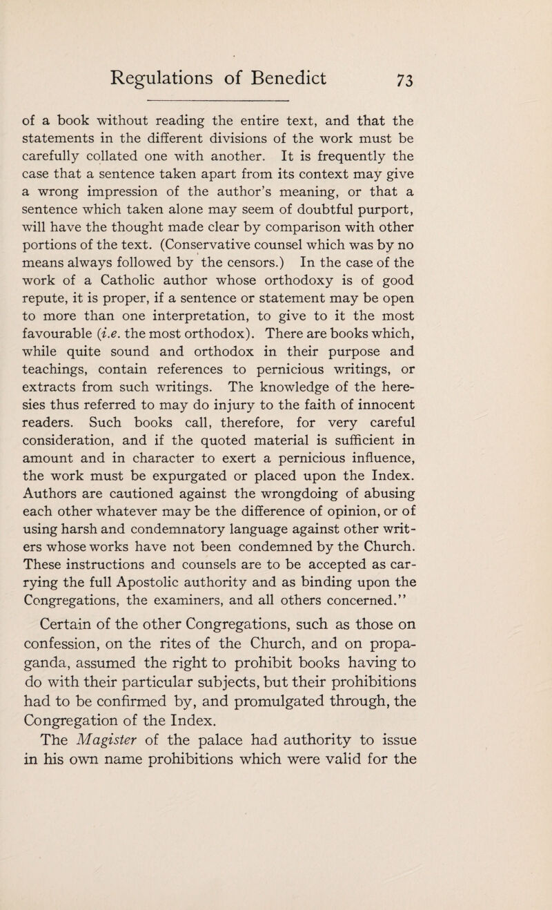 of a book without reading the entire text, and that the statements in the different divisions of the work must be carefully collated one with another. It is frequently the case that a sentence taken apart from its context may give a wrong impression of the author’s meaning, or that a sentence which taken alone may seem of doubtful purport, will have the thought made clear by comparison with other portions of the text. (Conservative counsel which was by no means always followed by the censors.) In the case of the work of a Catholic author whose orthodoxy is of good repute, it is proper, if a sentence or statement may be open to more than one interpretation, to give to it the most favourable (i.e. the most orthodox). There are books which, while quite sound and orthodox in their purpose and teachings, contain references to pernicious writings, or extracts from such writings. The knowledge of the here¬ sies thus referred to may do injury to the faith of innocent readers. Such books call, therefore, for very careful consideration, and if the quoted material is sufficient in amount and in character to exert a pernicious influence, the work must be expurgated or placed upon the Index. Authors are cautioned against the wrongdoing of abusing each other whatever may be the difference of opinion, or of using harsh and condemnatory language against other writ¬ ers whose works have not been condemned by the Church. These instructions and counsels are to be accepted as car¬ rying the full Apostolic authority and as binding upon the Congregations, the examiners, and all others concerned.” Certain of the other Congregations, such as those on confession, on the rites of the Church, and on propa¬ ganda, assumed the right to prohibit books having to do with their particular subjects, but their prohibitions had to be confirmed by, and promulgated through, the Congregation of the Index. The Magister of the palace had authority to issue in his own name prohibitions which were valid for the