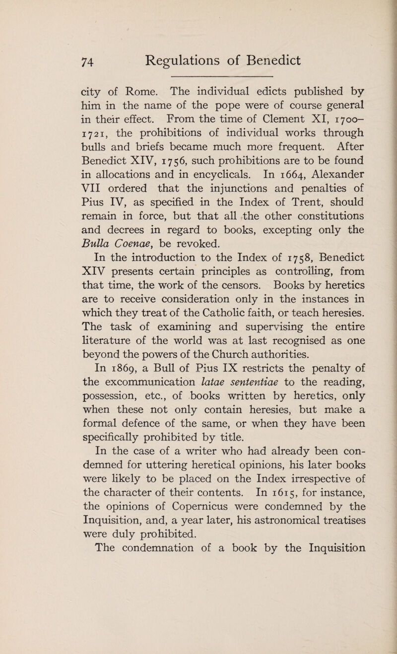 city of Rome. The individual edicts published by him in the name of the pope were of course general in their effect. From the time of Clement XI, 1700- 1721, the prohibitions of individual works through bulls and briefs became much more frequent. After Benedict XIV, 1756, such prohibitions are to be found in allocations and in encyclicals. In 1664, Alexander VII ordered that the injunctions and penalties of Pius IV, as specified in the Index of Trent, should remain in force, but that all the other constitutions and decrees in regard to books, excepting only the Bulla Coenae, be revoked. In the introduction to the Index of 1758, Benedict XIV presents certain principles as controlling, from that time, the work of the censors. Books by heretics are to receive consideration only in the instances in which they treat of the Catholic faith, or teach heresies. The task of examining and supervising the entire literature of the world was at last recognised as one beyond the powers of the Church authorities. In 1869, a Bull of Pius IX restricts the penalty of the excommunication latae sententiae to the reading, possession, etc., of books written by heretics, only when these not only contain heresies, but make a formal defence of the same, or when they have been specifically prohibited by title. In the case of a writer who had already been con¬ demned for uttering heretical opinions, his later books were likely to be placed on the Index irrespective of the character of their contents. In 1615, for instance, the opinions of Copernicus were condemned by the Inquisition, and, a year later, his astronomical treatises were duly prohibited. The condemnation of a book by the Inquisition