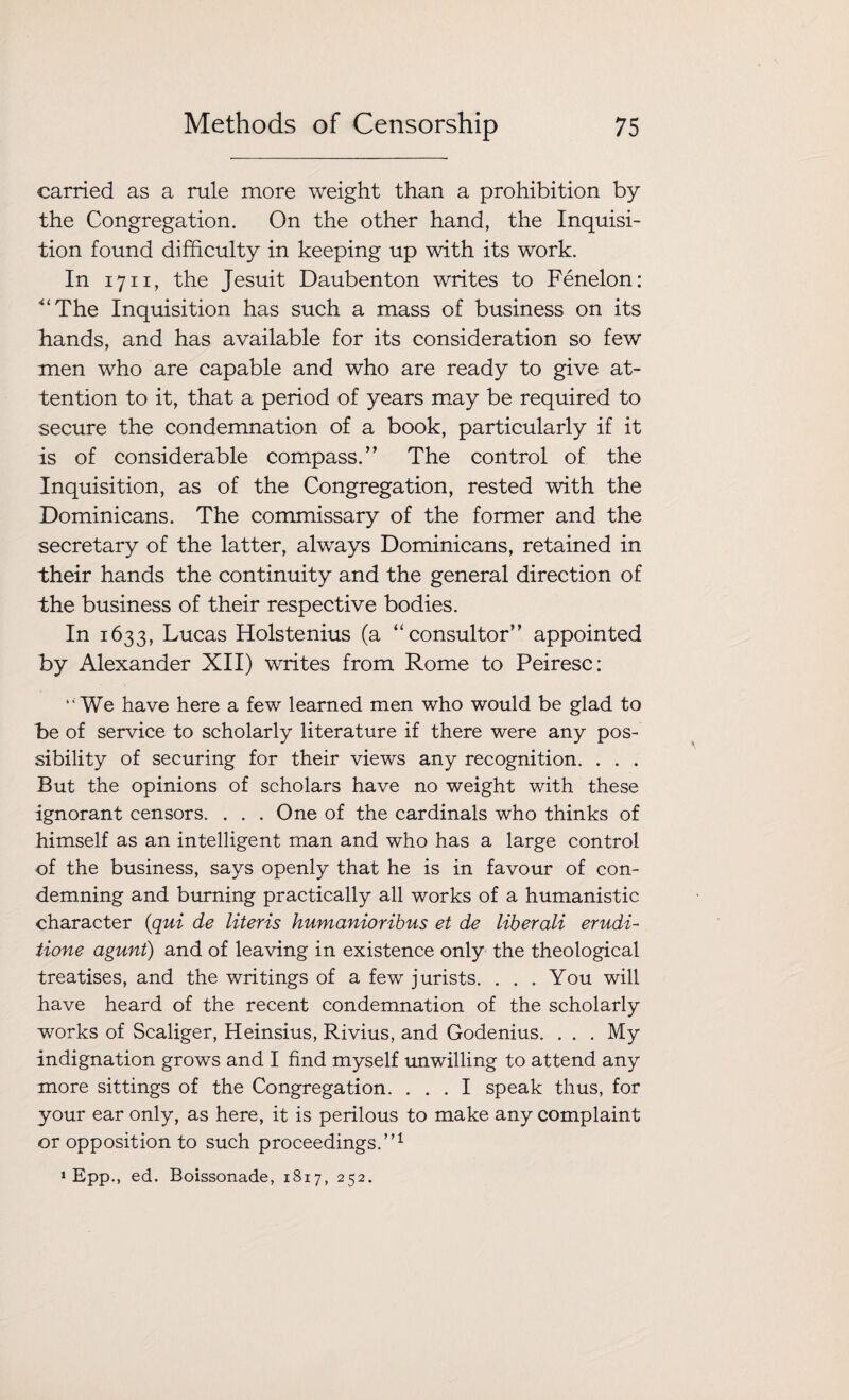 carried as a rule more weight than a prohibition by the Congregation. On the other hand, the Inquisi¬ tion found difficulty in keeping up with its work. In 1711, the Jesuit Daubenton writes to Fenelon: 4‘The Inquisition has such a mass of business on its hands, and has available for its consideration so few men who are capable and who are ready to give at¬ tention to it, that a period of years may be required to secure the condemnation of a book, particularly if it is of considerable compass.” The control of the Inquisition, as of the Congregation, rested with the Dominicans. The commissary of the former and the secretary of the latter, always Dominicans, retained in their hands the continuity and the general direction of the business of their respective bodies. In 1633, Lucas Holstenius (a “consultor” appointed by Alexander XII) writes from Rome to Peiresc: “ We have here a few learned men who would be glad to be of service to scholarly literature if there were any pos¬ sibility of securing for their views any recognition. . . . But the opinions of scholars have no weight with these ignorant censors. . . . One of the cardinals who thinks of himself as an intelligent man and who has a large control of the business, says openly that he is in favour of con¬ demning and burning practically all works of a humanistic character (qui de literis humanioribus et de liberali erudi- tione agunt) and of leaving in existence only the theological treatises, and the writings of a few jurists. ... You will have heard of the recent condemnation of the scholarly works of Scaliger, Heinsius, Rivius, and Godenius. . . . My indignation grows and I find myself unwilling to attend any more sittings of the Congregation. ... I speak thus, for your ear only, as here, it is perilous to make any complaint or opposition to such proceedings.”1 1 Epp., ed. Boissonade, 1817, 252.