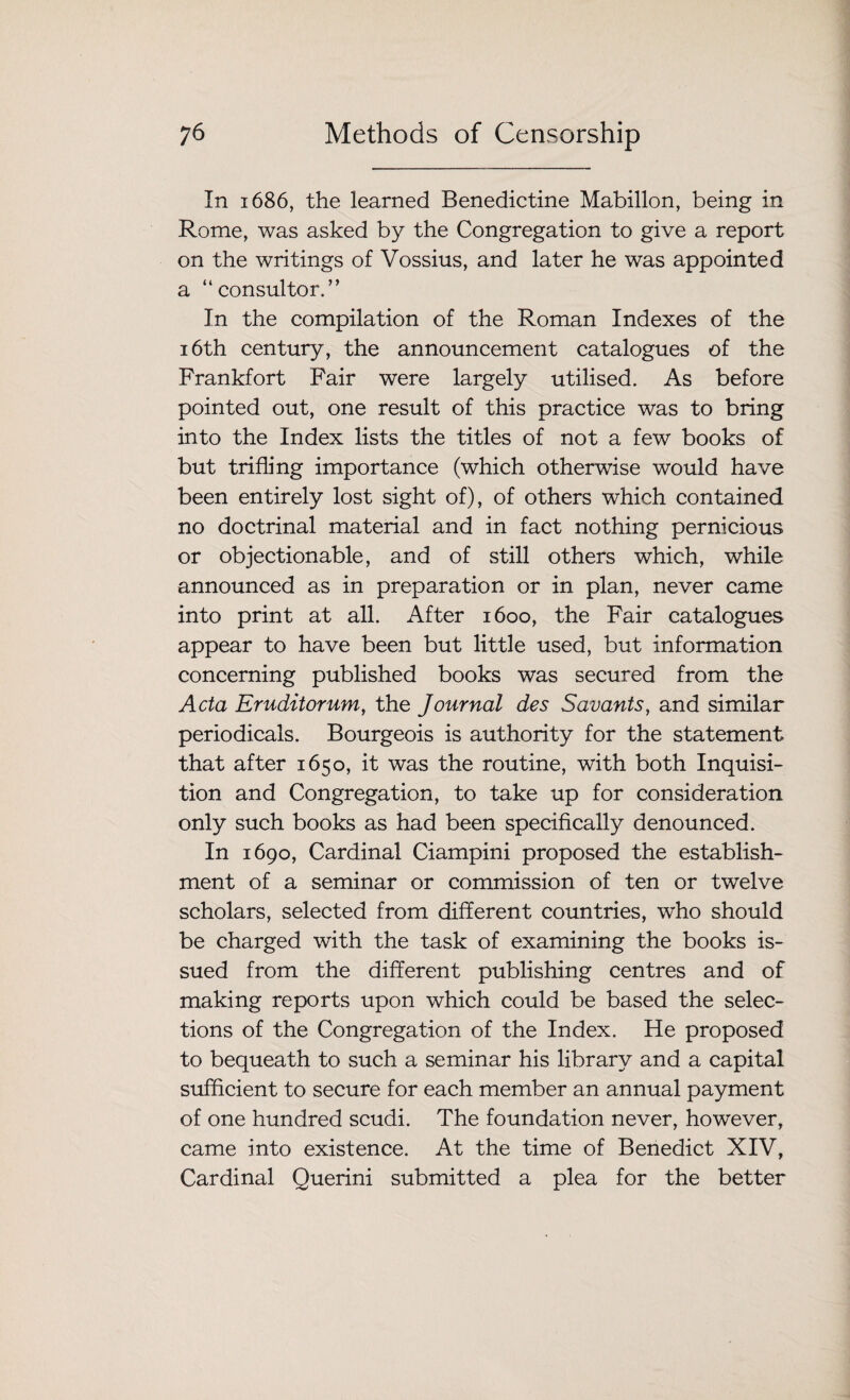 In 1686, the learned Benedictine Mabillon, being in Rome, was asked by the Congregation to give a report on the writings of Vossius, and later he was appointed a “ consul tor.” In the compilation of the Roman Indexes of the 16th century, the announcement catalogues of the Frankfort Fair were largely utilised. As before pointed out, one result of this practice was to bring into the Index lists the titles of not a few books of but trifling importance (which otherwise would have been entirely lost sight of), of others which contained no doctrinal material and in fact nothing pernicious or objectionable, and of still others which, while announced as in preparation or in plan, never came into print at all. After 1600, the Fair catalogues appear to have been but little used, but information concerning published books was secured from the Acta Eruditorum, the Journal des Savants, and similar periodicals. Bourgeois is authority for the statement that after 1650, it was the routine, with both Inquisi¬ tion and Congregation, to take up for consideration only such books as had been specifically denounced. In 1690, Cardinal Ciampini proposed the establish¬ ment of a seminar or commission of ten or twelve scholars, selected from different countries, who should be charged with the task of examining the books is¬ sued from the different publishing centres and of making reports upon which could be based the selec¬ tions of the Congregation of the Index. He proposed to bequeath to such a seminar his library and a capital sufficient to secure for each member an annual payment of one hundred scudi. The foundation never, however, came into existence. At the time of Benedict XIV, Cardinal Querini submitted a plea for the better
