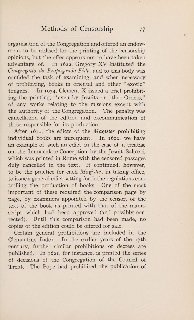 organisation of the Congregation and offered an endow¬ ment to be utilised for the printing of the censorship opinions, but the offer appears not to have been taken advantage of. In 1622, Gregory XV instituted the Congregatio de Propaganda Fide, and to this body was confided the task of examining, and when necessary of prohibiting, books in oriental and other “exotic” tongues. In 1674, Clement X issued a brief prohibit¬ ing the printing, “even by Jesuits or other Orders,” of any works relating to the missions except with the authority of the Congregation. The penalty was cancellation of the edition and excommunication of those responsible for its production. After 1610, the edicts of the Magister prohibiting individual books are infrequent. In 1690, we have an example of such an edict in the case of a treatise on the Immaculate Conception by the Jesuit Saliceti, which was printed in Rome with the censored passages duly cancelled in the text. It continued, however, to be the practice for each Magister, in taking office, to issue a general edict setting forth the regulations con¬ trolling the production of books. One of the most important of these required the comparison page by page, by examiners appointed by the censor, of the text of the book as printed with that of the manu¬ script which had been approved (and possibly cor¬ rected). Until this comparison had been made, no copies of the edition could be offered for sale. Certain general prohibitions are included in the Clementine Index. In the earlier years of the 17th century, further similar prohibitions or decrees are published. In 1621, for instance, is printed the series of decisions of the Congregation of the Council of Trent. The Pope had prohibited the publication of