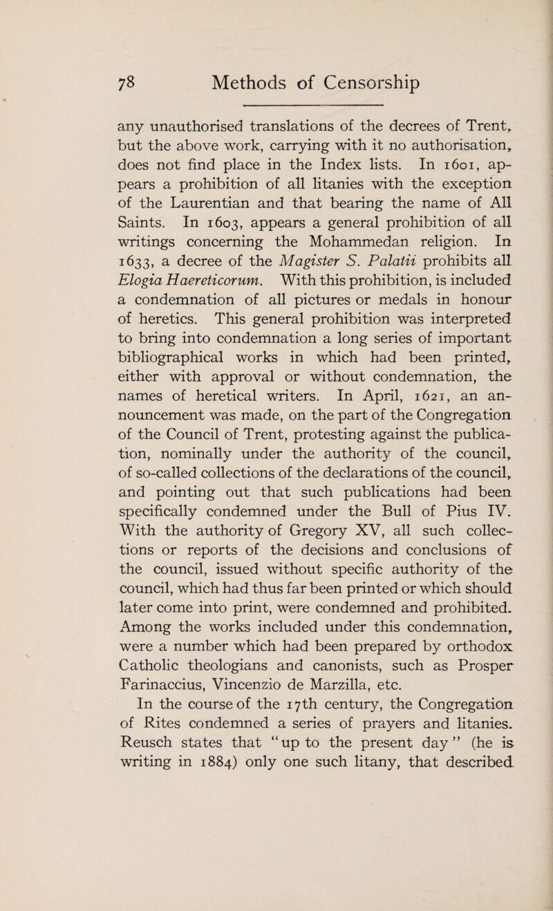 any unauthorised translations of the decrees of Trent, but the above work, carrying with it no authorisation, does not find place in the Index lists. In 1601, ap¬ pears a prohibition of all litanies with the exception of the Laurentian and that bearing the name of All Saints. In 1603, appears a general prohibition of all writings concerning the Mohammedan religion. In 1633, a decree of the Magister S. Palatii prohibits all Elogia Haereticorum. With this prohibition, is included a condemnation of all pictures or medals in honour of heretics. This general prohibition was interpreted to bring into condemnation a long series of important bibliographical works in which had been printed, either with approval or without condemnation, the names of heretical writers. In April, 1621, an an¬ nouncement was made, on the part of the Congregation of the Council of Trent, protesting against the publica¬ tion, nominally under the authority of the council, of so-called collections of the declarations of the council, and pointing out that such publications had been specifically condemned under the Bull of Pius IV. With the authority of Gregory XV, all such collec¬ tions or reports of the decisions and conclusions of the council, issued without specific authority of the council, which had thus far been printed or which should later come into print, were condemned and prohibited. Among the works included under this condemnation, were a number which had been prepared by orthodox Catholic theologians and canonists, such as Prosper Farinaccius, Vincenzio de Marzilla, etc. In the course of the 17th century, the Congregation of Rites condemned a series of prayers and litanies. Reusch states that “up to the present day” (he is writing in 1884) only one such litany, that described