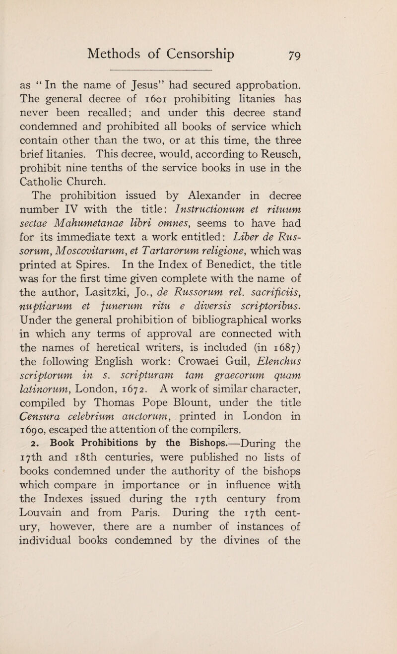 as “ In the name of Jesus” had secured approbation. The general decree of 1601 prohibiting litanies has never been recalled; and under this decree stand condemned and prohibited all books of service which contain other than the two, or at this time, the three brief litanies. This decree, would, according to Reusch, prohibit nine tenths of the service books in use in the Catholic Church. The prohibition issued by Alexander in decree number IV with the title: Instructionum et rituum sectae Mahumetanae libri omnes, seems to have had for its immediate text a work entitled: Liber de Rus- sorum, Moscovitarum, et Tartarorum religione, which was printed at Spires. In the Index of Benedict, the title was for the first time given complete with the name of the author, Lasitzki, Jo., de Russorum rel. sacrificiis, nuptiarum et funerum ritu e diversis scriptoribus. Under the general prohibition of bibliographical works in which any terms of approval are connected with the names of heretical writers, is included (in 1687) the following English work: Crowaei Guil, Elenchus scriptorum in s. scripturam tam graecorum quam latinorum, London, 1672. A work of similar character, compiled by Thomas Pope Blount, under the title Censura celebrium auctorum, printed in London in 1690, escaped the attention of the compilers. 2. Book Prohibitions by the Bishops.—During the 17th and 18th centuries, were published no lists of books condemned under the authority of the bishops which compare in importance or in influence with the Indexes issued during the 17th century from Louvain and from Paris. During the 17th cent¬ ury, however, there are a number of instances of individual books condemned by the divines of the