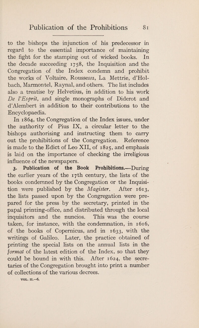 to the bishops the injunction of his predecessor in regard to the essential importance of maintaining the fight for the stamping out of wicked books. In the decade succeeding 1758, the Inquisition and the Congregation of the Index condemn and prohibit the works of Voltaire, Rousseau, La Mettrie, d’Hol- bach, Marmontel, Raynal, and others. The list includes also a treatise by Helvetius, in addition to his work De VEsprit, and single monographs of Diderot and d’Alembert in addition to their contributions to the Encyclopaedia. In 1864, the Congregation of the Index issues, under the authority of Pius IX, a circular letter to the bishops authorising and instructing them to carry out the prohibitions of the Congregation. Reference is made to the Edict of Leo XII, of 1825, and emphasis is laid on the importance of checking the irreligious influence of the newspapers. 3. Publication of the Book Prohibitions.—During the earlier years of the 17th century, the lists of the books condemned by the Congregation or the Inquisi¬ tion were published by the Magister. After 1613, the lists passed upon by the Congregation were pre¬ pared for the press by the secretary, printed in the papal printing-office, and distributed through the local inquisitors and the nuncios. This was the course taken, for instance, with the condemnation, in 1616, of the books of Copernicus, and in 1633, with the writings of Galileo. Later, the practice obtained of printing the special lists on the annual lists in the format of the latest edition of the Index, so that they could be bound in with this. After 1624, the secre- ♦ taries of the Congregation brought into print a number of collections of the various decrees. VOL. II.—6.