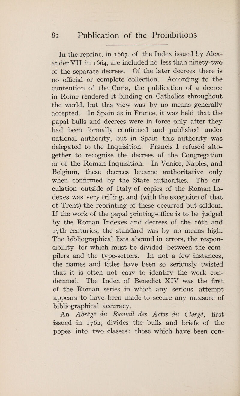 In the reprint, in 1667, of the Index issued by Alex¬ ander VII in 1664, are included no less than ninety-two of the separate decrees. Of the later decrees there is no official or complete collection. According to the contention of the Curia, the publication of a decree in Rome rendered it binding on Catholics throughout the world, but this view was by no means generally accepted. In Spain as in France, it was held that the papal bulls and decrees were in force only after they had been formally confirmed and published under national authority, but in Spain this authority was delegated to the Inquisition. Francis I refused alto¬ gether to recognise the decrees of the Congregation or of the Roman Inquisition. In Venice, Naples, and Belgium, these decrees became authoritative only when confirmed by the State authorities. The cir¬ culation outside of Italy of copies of the Roman In¬ dexes was very trifling, and (with the exception of that of Trent) the reprinting of these occurred but seldom. If the work of the papal printing-office is to be judged by the Roman Indexes and decrees of the 16th and 17th centuries, the standard was by no means high. The bibliographical lists abound in errors, the respon¬ sibility for which must be divided between the com¬ pilers and the type-setters. In not a few instances, the names and titles have been so seriously twisted that it is often not easy to identify the work con¬ demned. The Index of Benedict XIV was the first of the Roman series in which any serious attempt appears to have been made to secure any measure of bibliographical accuracy. An Abrege du Recueil des Actes du Clerge, first issued in 1762, divides the bulls and briefs of the popes into two classes: those which have been con-