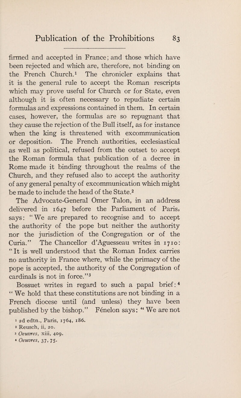 firmed and accepted in France; and those which have been rejected and which are, therefore, not binding on the French Church.1 The chronicler explains that it is the general rule to accept the Roman rescripts which may prove useful for Church or for State, even although it is often necessary to repudiate certain formulas and expressions contained in them. In certain cases, however, the formulas are so repugnant that they cause the rejection of the Bull itself, as for instance when the king is threatened with excommunication or deposition. The French authorities, ecclesiastical as well as political, refused from the outset to accept the Roman formula that publication of a decree in Rome made it binding throughout the realms of the Church, and they refused also to accept the authority of any general penalty of excommunication which might be made to include the head of the State.2 The Advocate-General Omer Talon, in an address delivered in 1647 before the Parliament of Paris, says: “We are prepared to recognise and to accept the authority of the pope but neither the authority nor the jurisdiction of the Congregation or of the Curia.” The Chancellor d’Aguesseau writes in 1710: “It is well understood, that the Roman Index carries no authority in France where, while the primacy of the pope is accepted, the authority of the Congregation of cardinals is not in force.”3 Bossuet writes in regard to such a papal brief:4 “We hold that these constitutions are not binding in a French diocese until (and unless) they have been published by the bishop.” Fenelon says: “ We are not 1 2d edtn., Paris, 1764, 186. 2 Reusch, ii, 20. 3 Oeuvres, xiii, 409. 4 Oeuvres, 37, 75.