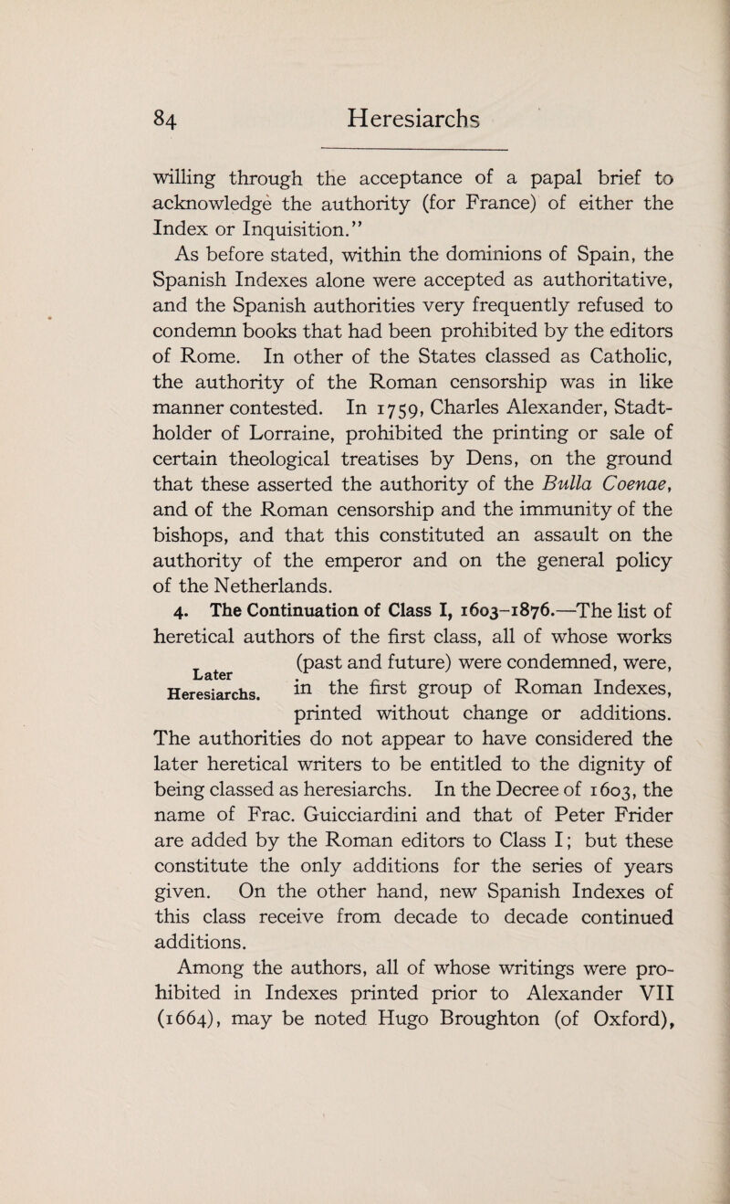 willing through the acceptance of a papal brief to acknowledge the authority (for France) of either the Index or Inquisition.” As before stated, within the dominions of Spain, the Spanish Indexes alone were accepted as authoritative, and the Spanish authorities very frequently refused to condemn books that had been prohibited by the editors of Rome. In other of the States classed as Catholic, the authority of the Roman censorship was in like manner contested. In 1759, Charles Alexander, Stadt- holder of Lorraine, prohibited the printing or sale of certain theological treatises by Dens, on the ground that these asserted the authority of the Bulla Coenae, and of the Roman censorship and the immunity of the bishops, and that this constituted an assault on the authority of the emperor and on the general policy of the Netherlands. 4. The Continuation of Class I, 1603-1876.—The list of heretical authors of the first class, all of whose works Later (past and future) were condemned, were, Heresiarchs. in the first group of Roman Indexes, printed without change or additions. The authorities do not appear to have considered the later heretical writers to be entitled to the dignity of being classed as heresiarchs. In the Decree of 1603, the name of Frac. Guicciardini and that of Peter Frider are added by the Roman editors to Class I; but these constitute the only additions for the series of years given. On the other hand, new Spanish Indexes of this class receive from decade to decade continued additions. Among the authors, all of whose writings were pro¬ hibited in Indexes printed prior to Alexander VII (1664), may be noted Hugo Broughton (of Oxford),