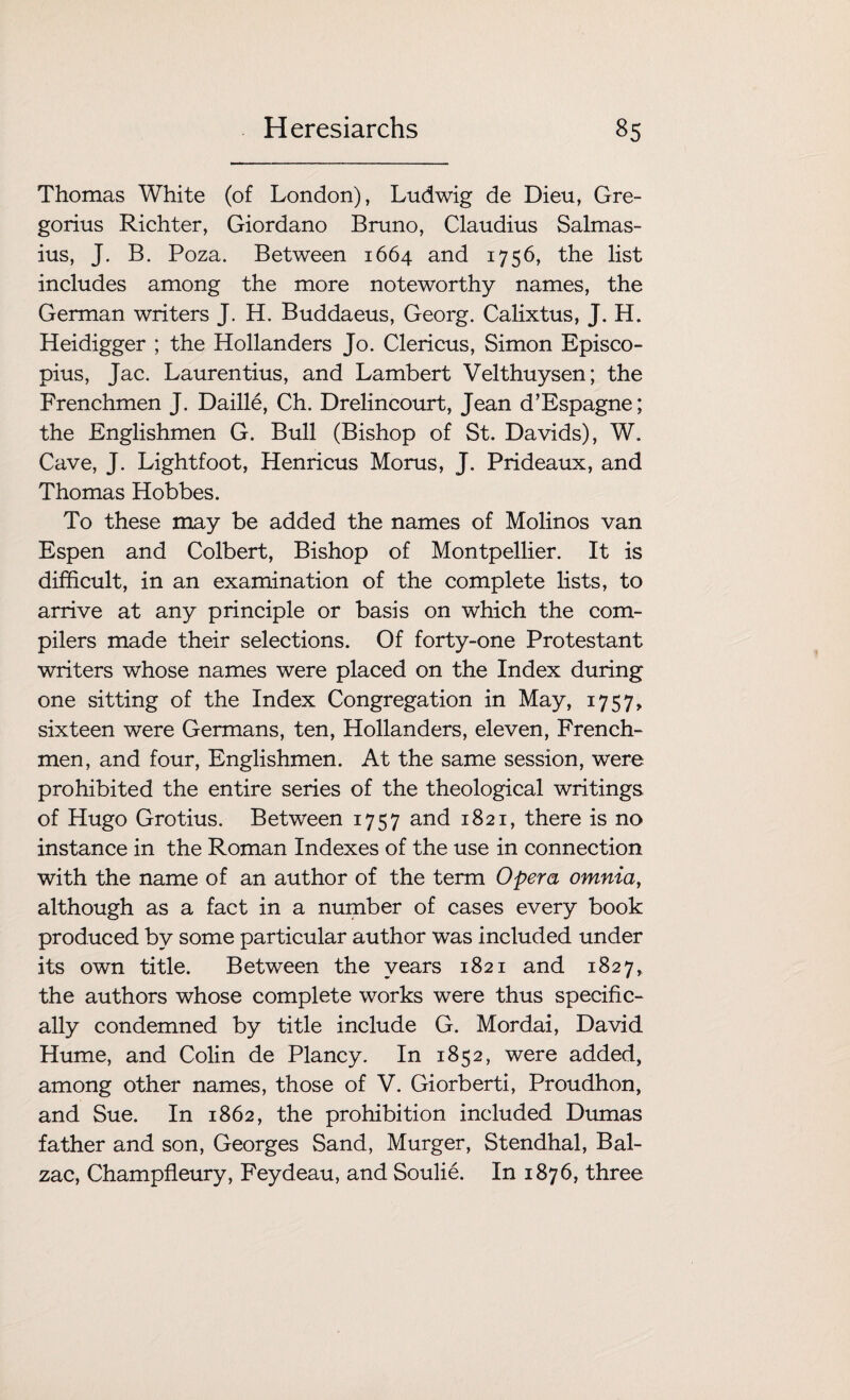 Thomas White (of London), Ludwig de Dieu, Gre¬ gorius Richter, Giordano Bruno, Claudius Salmas- ius, J. B. Poza. Between 1664 and 1756, the list includes among the more noteworthy names, the German writers J. H. Buddaeus, Georg. Calixtus, J. H. Heidigger ; the Hollanders Jo. Clericus, Simon Episco- pius, Jac. Laurentius, and Lambert Velthuysen; the Frenchmen J. Daille, Ch. Drelincourt, Jean d’Espagne; the Englishmen G. Bull (Bishop of St. Davids), W. Cave, J. Lightfoot, Henricus Morns, J. Prideaux, and Thomas Hobbes. To these may be added the names of Molinos van Espen and Colbert, Bishop of Montpellier. It is difficult, in an examination of the complete lists, to arrive at any principle or basis on which the com¬ pilers made their selections. Of forty-one Protestant writers whose names were placed on the Index during one sitting of the Index Congregation in May, 1757, sixteen were Germans, ten, Hollanders, eleven, French¬ men, and four, Englishmen. At the same session, were prohibited the entire series of the theological writings of Hugo Grotius. Between 1757 and 1821, there is no instance in the Roman Indexes of the use in connection with the name of an author of the term Opera omnia, although as a fact in a number of cases every book produced by some particular author was included under its own title. Between the years 1821 and 1827, the authors whose complete works were thus specific¬ ally condemned by title include G. Mordai, David Hume, and Colin de Plancy. In 1852, were added, among other names, those of V. Giorberti, Proudhon, and Sue. In 1862, the prohibition included Dumas father and son, Georges Sand, Murger, Stendhal, Bal¬ zac, Champfleury, Feydeau, and Soulie. In 1876, three