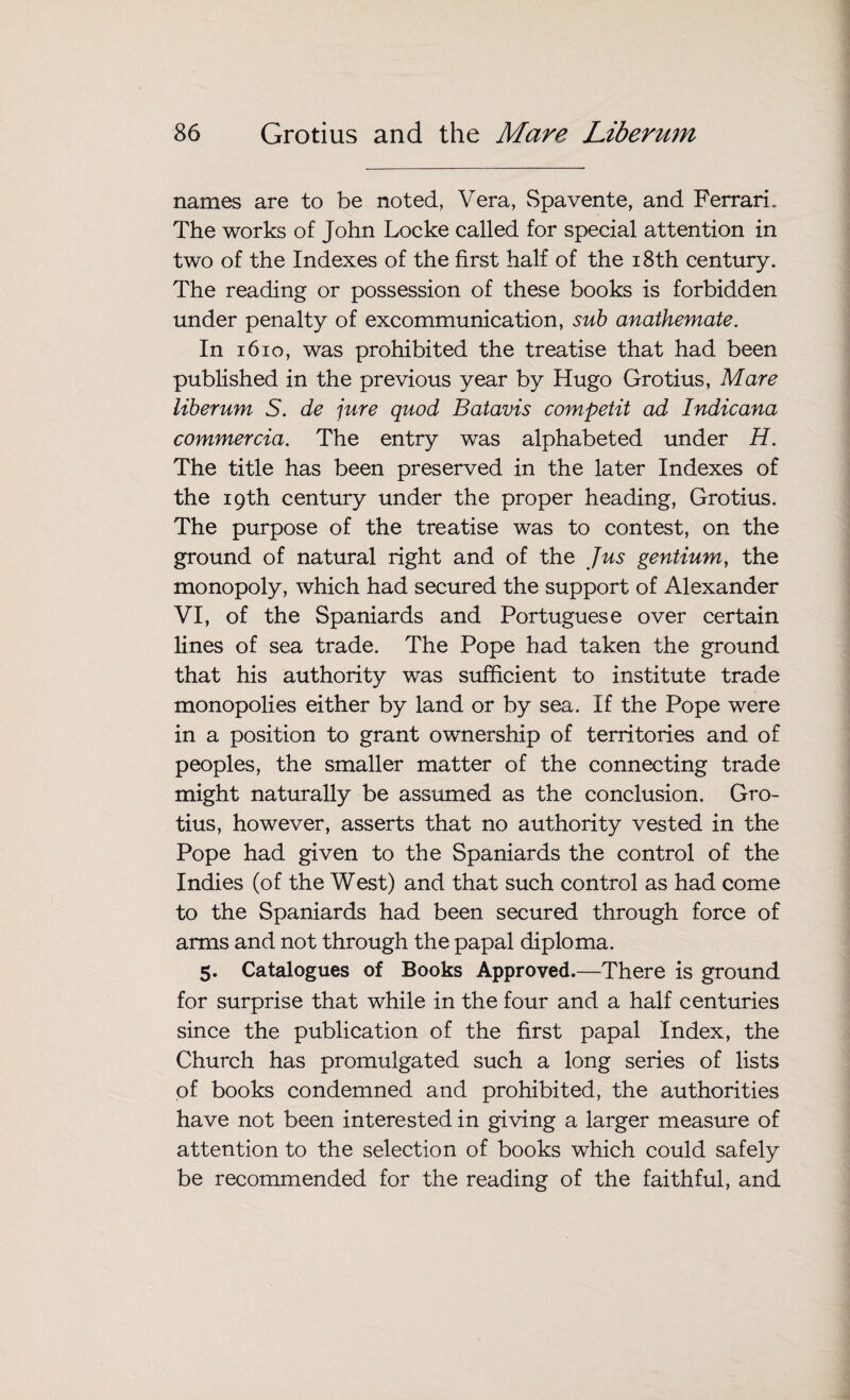 names are to be noted, Vera, Spavente, and Ferrari. The works of John Locke called for special attention in two of the Indexes of the first half of the 18th century. The reading or possession of these books is forbidden under penalty of excommunication, sub anathemate. In 1610, was prohibited the treatise that had been published in the previous year by Hugo Grotius, Mare liberum S. de jure quod Batavis competit ad Indicana commercia. The entry was alphabeted under H. The title has been preserved in the later Indexes of the 19th century under the proper heading, Grotius. The purpose of the treatise was to contest, on the ground of natural right and of the Jus gentium, the monopoly, which had secured the support of Alexander VI, of the Spaniards and Portuguese over certain lines of sea trade. The Pope had taken the ground that his authority was sufficient to institute trade monopolies either by land or by sea. If the Pope were in a position to grant ownership of territories and of peoples, the smaller matter of the connecting trade might naturally be assumed as the conclusion. Gro¬ tius, however, asserts that no authority vested in the Pope had given to the Spaniards the control of the Indies (of the West) and that such control as had come to the Spaniards had been secured through force of arms and not through the papal diploma. 5. Catalogues of Books Approved.—There is ground for surprise that while in the four and a half centuries since the publication of the first papal Index, the Church has promulgated such a long series of lists of books condemned and prohibited, the authorities have not been interested in giving a larger measure of attention to the selection of books which could safely be recommended for the reading of the faithful, and