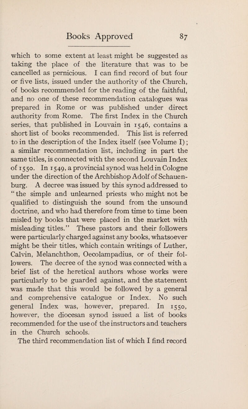 which to some extent at least might be suggested as taking the place of the literature that was to be cancelled as pernicious. I can find record of but four or five lists, issued under the authority of the Church, of books recommended for the reading of the faithful, and no one of these recommendation catalogues was prepared in Rome or was published under direct authority from Rome. The first Index in the Church series, that published in Louvain in 1546, contains a short list of books recommended. This list is referred to in the description of the Index itself (see Volume I); a similar recommendation list, including in part the same titles, is connected with the second Louvain Index ofi55o. In 1549,a provincial synod was held in Cologne under the direction of the Archbishop Adolf of Schauen- burg. A decree was issued by this synod addressed to “ the simple and unlearned priests who might not be qualified to distinguish the sound from the unsound doctrine, and who had therefore from time to time been misled by books that were placed in the market with misleading titles.” These pastors and their followers were particularly charged against any books, whatsoever might be their titles, which contain writings of Luther, Calvin, Melanchthon, Oecolampadius, or of their fol¬ lowers. The decree of the synod was connected with a brief list of the heretical authors whose works were particularly to be guarded against, and the statement was made that this would be followed by a general and comprehensive catalogue or Index. No such general Index was, however, prepared. In 1550, however, the diocesan synod issued a list of books recommended for the use of the instructors and teachers in the Church schools. The third recommendation list of which I find record